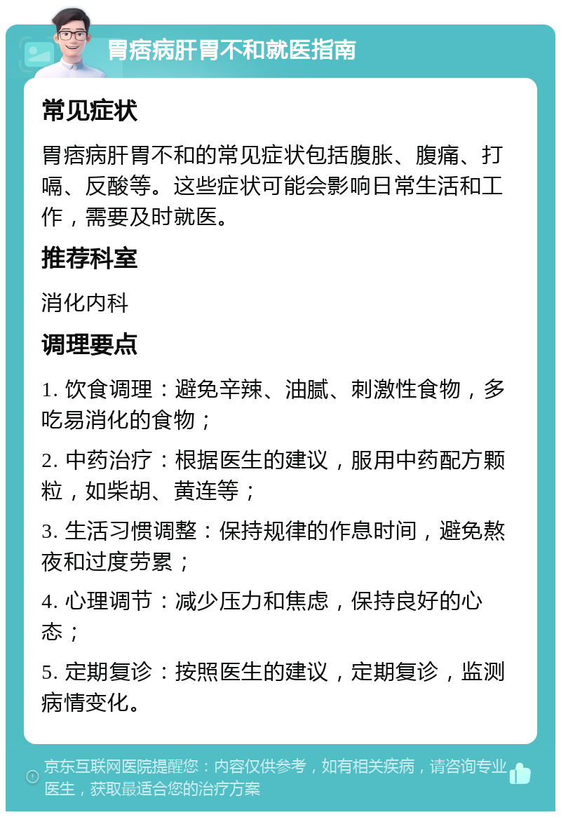 胃痞病肝胃不和就医指南 常见症状 胃痞病肝胃不和的常见症状包括腹胀、腹痛、打嗝、反酸等。这些症状可能会影响日常生活和工作，需要及时就医。 推荐科室 消化内科 调理要点 1. 饮食调理：避免辛辣、油腻、刺激性食物，多吃易消化的食物； 2. 中药治疗：根据医生的建议，服用中药配方颗粒，如柴胡、黄连等； 3. 生活习惯调整：保持规律的作息时间，避免熬夜和过度劳累； 4. 心理调节：减少压力和焦虑，保持良好的心态； 5. 定期复诊：按照医生的建议，定期复诊，监测病情变化。