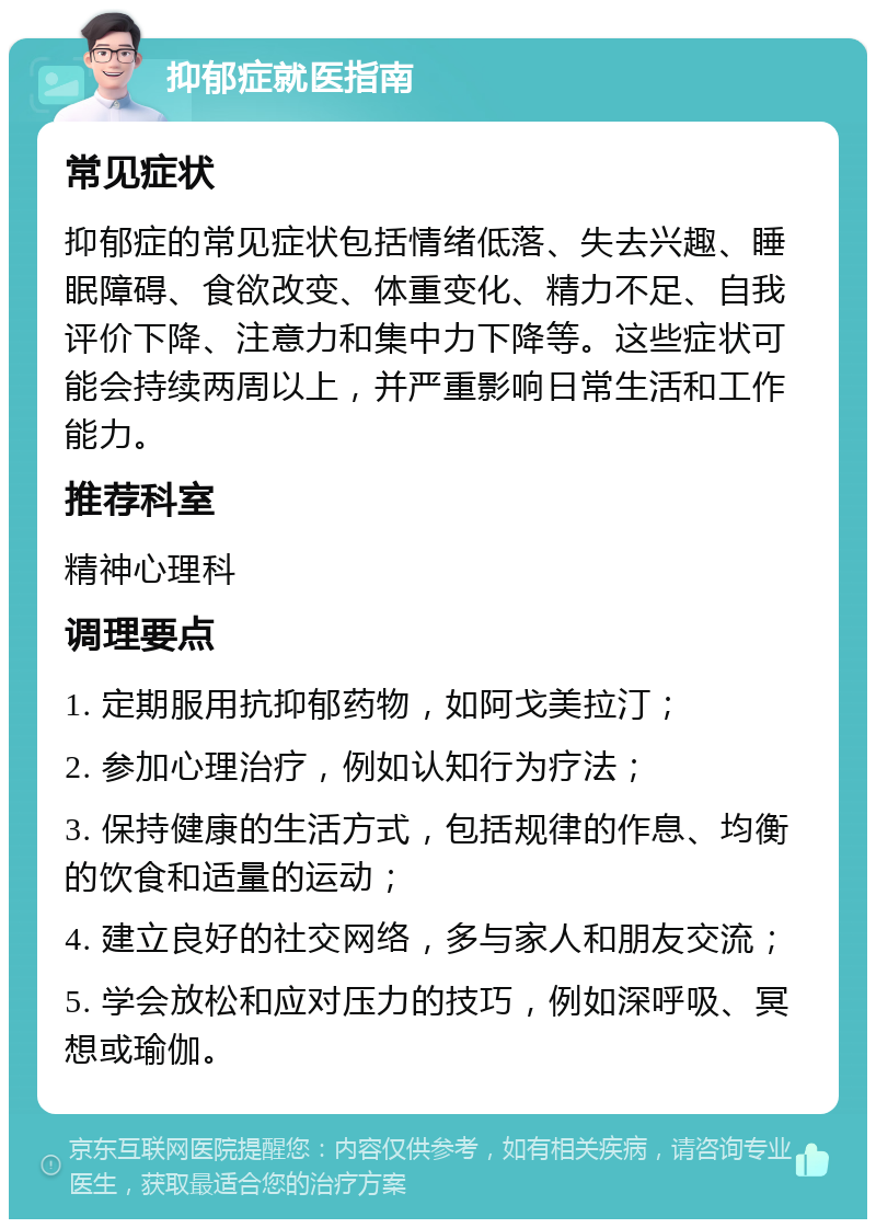 抑郁症就医指南 常见症状 抑郁症的常见症状包括情绪低落、失去兴趣、睡眠障碍、食欲改变、体重变化、精力不足、自我评价下降、注意力和集中力下降等。这些症状可能会持续两周以上，并严重影响日常生活和工作能力。 推荐科室 精神心理科 调理要点 1. 定期服用抗抑郁药物，如阿戈美拉汀； 2. 参加心理治疗，例如认知行为疗法； 3. 保持健康的生活方式，包括规律的作息、均衡的饮食和适量的运动； 4. 建立良好的社交网络，多与家人和朋友交流； 5. 学会放松和应对压力的技巧，例如深呼吸、冥想或瑜伽。