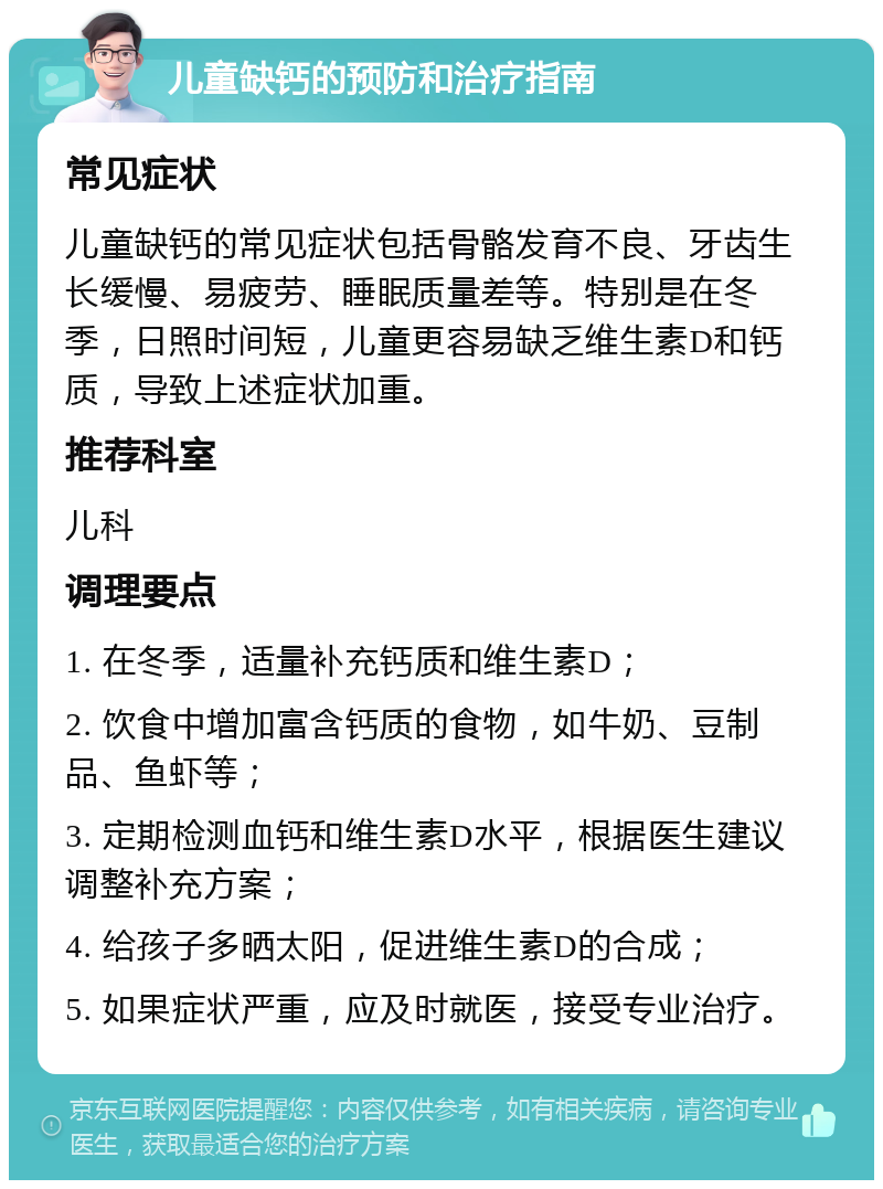 儿童缺钙的预防和治疗指南 常见症状 儿童缺钙的常见症状包括骨骼发育不良、牙齿生长缓慢、易疲劳、睡眠质量差等。特别是在冬季，日照时间短，儿童更容易缺乏维生素D和钙质，导致上述症状加重。 推荐科室 儿科 调理要点 1. 在冬季，适量补充钙质和维生素D； 2. 饮食中增加富含钙质的食物，如牛奶、豆制品、鱼虾等； 3. 定期检测血钙和维生素D水平，根据医生建议调整补充方案； 4. 给孩子多晒太阳，促进维生素D的合成； 5. 如果症状严重，应及时就医，接受专业治疗。