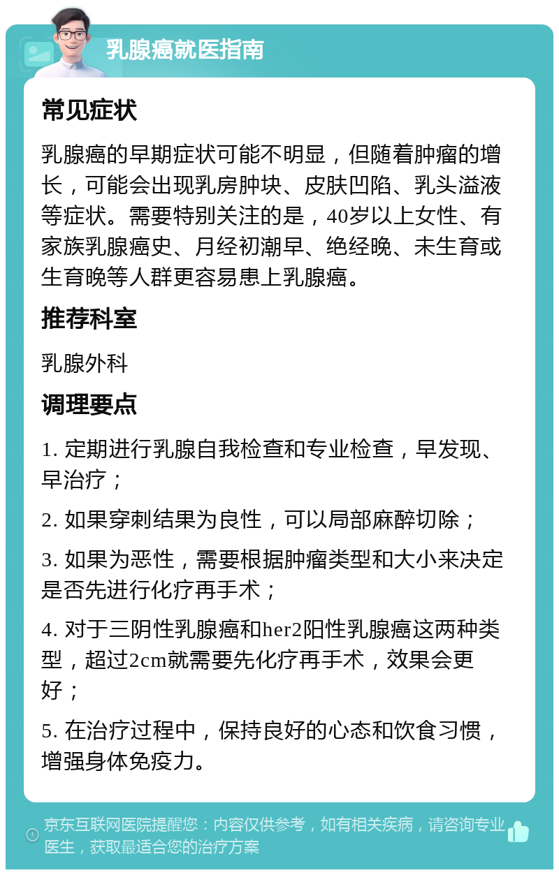 乳腺癌就医指南 常见症状 乳腺癌的早期症状可能不明显，但随着肿瘤的增长，可能会出现乳房肿块、皮肤凹陷、乳头溢液等症状。需要特别关注的是，40岁以上女性、有家族乳腺癌史、月经初潮早、绝经晚、未生育或生育晚等人群更容易患上乳腺癌。 推荐科室 乳腺外科 调理要点 1. 定期进行乳腺自我检查和专业检查，早发现、早治疗； 2. 如果穿刺结果为良性，可以局部麻醉切除； 3. 如果为恶性，需要根据肿瘤类型和大小来决定是否先进行化疗再手术； 4. 对于三阴性乳腺癌和her2阳性乳腺癌这两种类型，超过2cm就需要先化疗再手术，效果会更好； 5. 在治疗过程中，保持良好的心态和饮食习惯，增强身体免疫力。