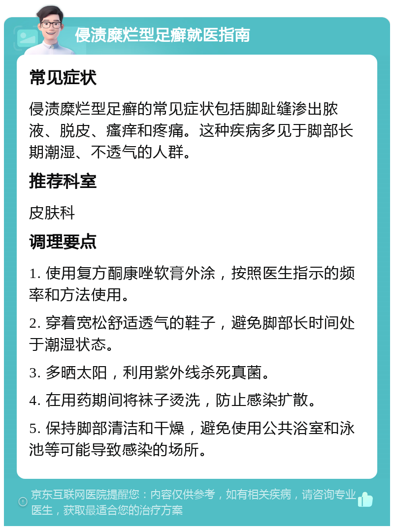 侵渍糜烂型足癣就医指南 常见症状 侵渍糜烂型足癣的常见症状包括脚趾缝渗出脓液、脱皮、瘙痒和疼痛。这种疾病多见于脚部长期潮湿、不透气的人群。 推荐科室 皮肤科 调理要点 1. 使用复方酮康唑软膏外涂，按照医生指示的频率和方法使用。 2. 穿着宽松舒适透气的鞋子，避免脚部长时间处于潮湿状态。 3. 多晒太阳，利用紫外线杀死真菌。 4. 在用药期间将袜子烫洗，防止感染扩散。 5. 保持脚部清洁和干燥，避免使用公共浴室和泳池等可能导致感染的场所。