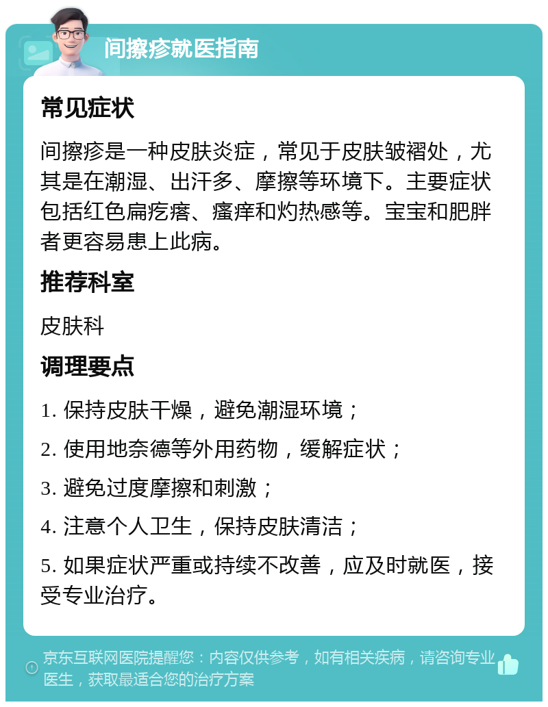 间擦疹就医指南 常见症状 间擦疹是一种皮肤炎症，常见于皮肤皱褶处，尤其是在潮湿、出汗多、摩擦等环境下。主要症状包括红色扁疙瘩、瘙痒和灼热感等。宝宝和肥胖者更容易患上此病。 推荐科室 皮肤科 调理要点 1. 保持皮肤干燥，避免潮湿环境； 2. 使用地奈德等外用药物，缓解症状； 3. 避免过度摩擦和刺激； 4. 注意个人卫生，保持皮肤清洁； 5. 如果症状严重或持续不改善，应及时就医，接受专业治疗。