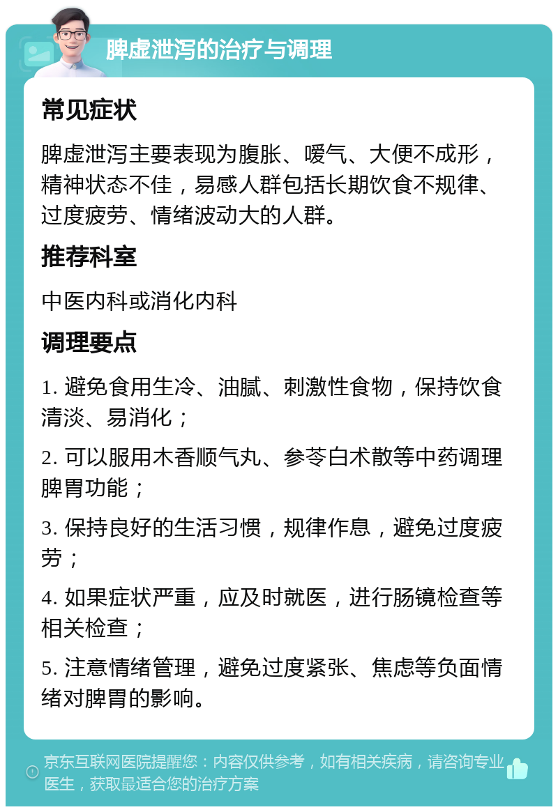 脾虚泄泻的治疗与调理 常见症状 脾虚泄泻主要表现为腹胀、嗳气、大便不成形，精神状态不佳，易感人群包括长期饮食不规律、过度疲劳、情绪波动大的人群。 推荐科室 中医内科或消化内科 调理要点 1. 避免食用生冷、油腻、刺激性食物，保持饮食清淡、易消化； 2. 可以服用木香顺气丸、参苓白术散等中药调理脾胃功能； 3. 保持良好的生活习惯，规律作息，避免过度疲劳； 4. 如果症状严重，应及时就医，进行肠镜检查等相关检查； 5. 注意情绪管理，避免过度紧张、焦虑等负面情绪对脾胃的影响。