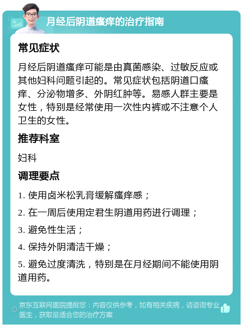 月经后阴道瘙痒的治疗指南 常见症状 月经后阴道瘙痒可能是由真菌感染、过敏反应或其他妇科问题引起的。常见症状包括阴道口瘙痒、分泌物增多、外阴红肿等。易感人群主要是女性，特别是经常使用一次性内裤或不注意个人卫生的女性。 推荐科室 妇科 调理要点 1. 使用卤米松乳膏缓解瘙痒感； 2. 在一周后使用定君生阴道用药进行调理； 3. 避免性生活； 4. 保持外阴清洁干燥； 5. 避免过度清洗，特别是在月经期间不能使用阴道用药。