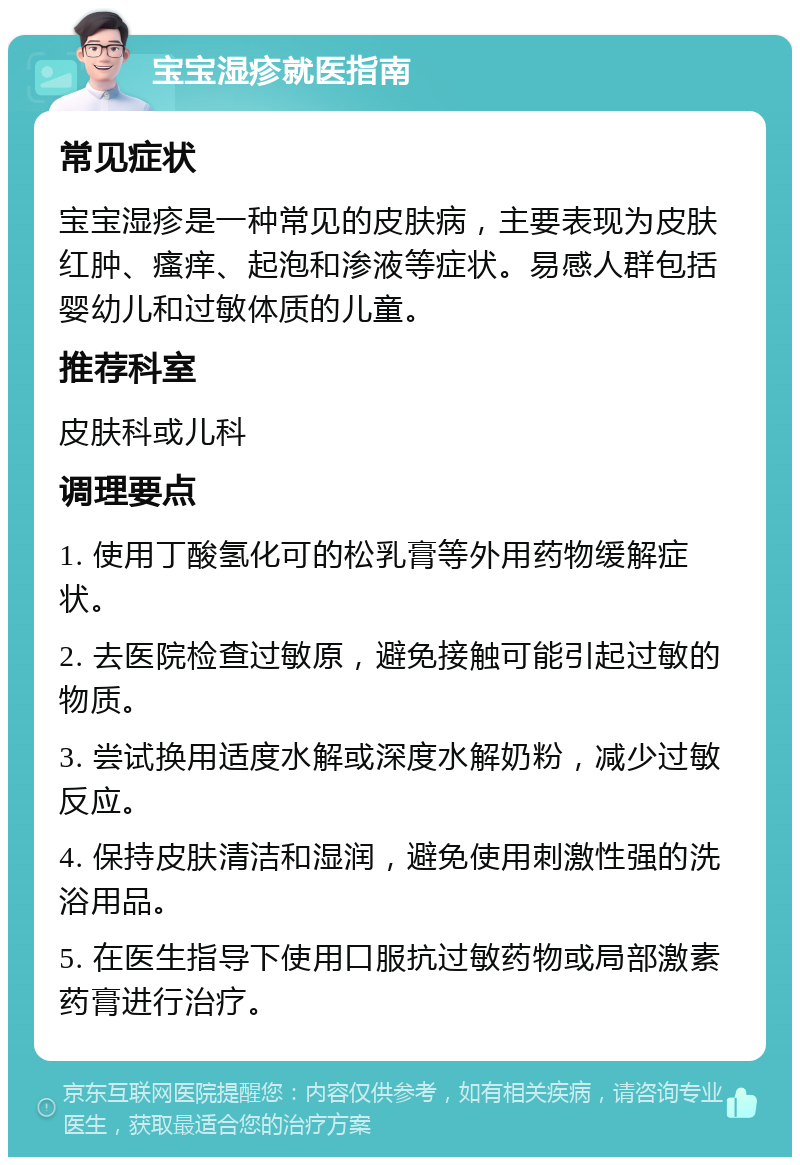 宝宝湿疹就医指南 常见症状 宝宝湿疹是一种常见的皮肤病，主要表现为皮肤红肿、瘙痒、起泡和渗液等症状。易感人群包括婴幼儿和过敏体质的儿童。 推荐科室 皮肤科或儿科 调理要点 1. 使用丁酸氢化可的松乳膏等外用药物缓解症状。 2. 去医院检查过敏原，避免接触可能引起过敏的物质。 3. 尝试换用适度水解或深度水解奶粉，减少过敏反应。 4. 保持皮肤清洁和湿润，避免使用刺激性强的洗浴用品。 5. 在医生指导下使用口服抗过敏药物或局部激素药膏进行治疗。