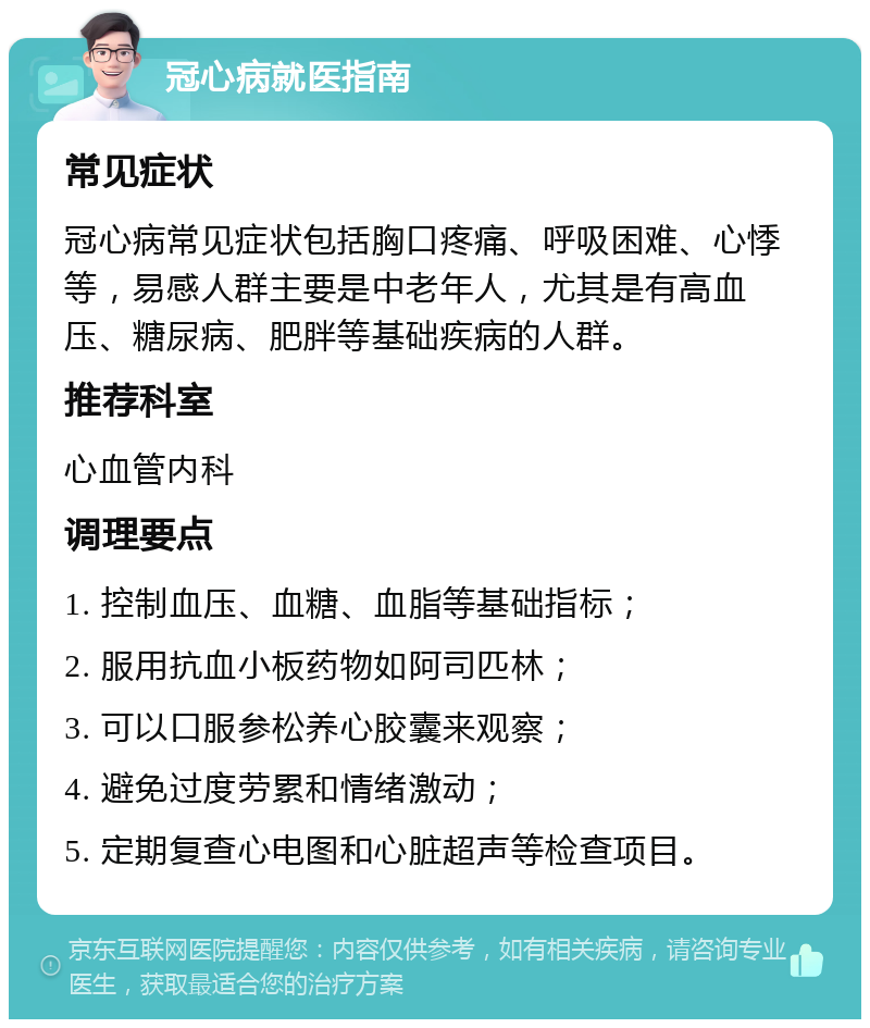 冠心病就医指南 常见症状 冠心病常见症状包括胸口疼痛、呼吸困难、心悸等，易感人群主要是中老年人，尤其是有高血压、糖尿病、肥胖等基础疾病的人群。 推荐科室 心血管内科 调理要点 1. 控制血压、血糖、血脂等基础指标； 2. 服用抗血小板药物如阿司匹林； 3. 可以口服参松养心胶囊来观察； 4. 避免过度劳累和情绪激动； 5. 定期复查心电图和心脏超声等检查项目。