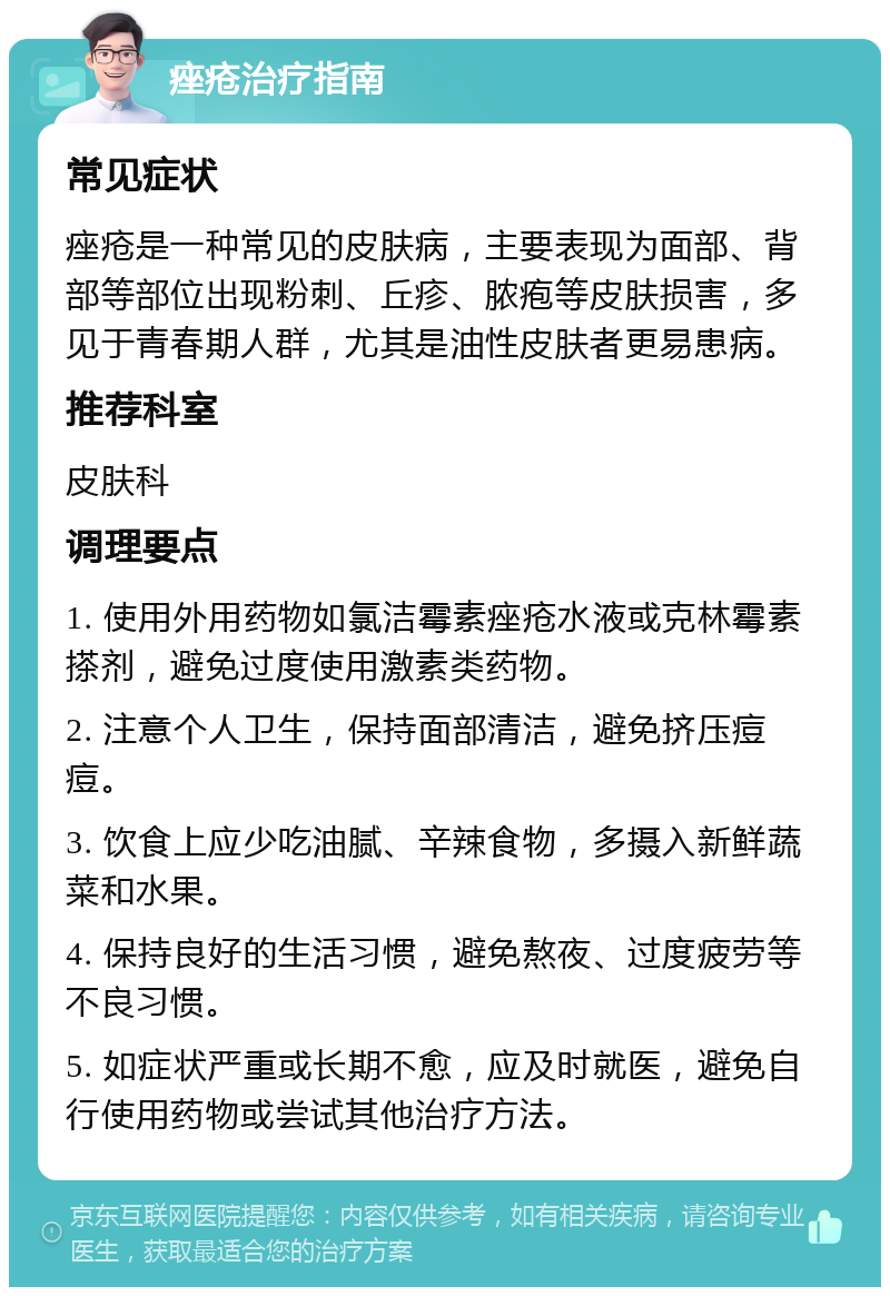 痤疮治疗指南 常见症状 痤疮是一种常见的皮肤病，主要表现为面部、背部等部位出现粉刺、丘疹、脓疱等皮肤损害，多见于青春期人群，尤其是油性皮肤者更易患病。 推荐科室 皮肤科 调理要点 1. 使用外用药物如氯洁霉素痤疮水液或克林霉素搽剂，避免过度使用激素类药物。 2. 注意个人卫生，保持面部清洁，避免挤压痘痘。 3. 饮食上应少吃油腻、辛辣食物，多摄入新鲜蔬菜和水果。 4. 保持良好的生活习惯，避免熬夜、过度疲劳等不良习惯。 5. 如症状严重或长期不愈，应及时就医，避免自行使用药物或尝试其他治疗方法。