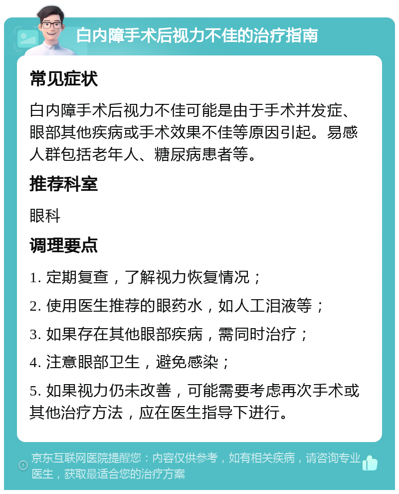 白内障手术后视力不佳的治疗指南 常见症状 白内障手术后视力不佳可能是由于手术并发症、眼部其他疾病或手术效果不佳等原因引起。易感人群包括老年人、糖尿病患者等。 推荐科室 眼科 调理要点 1. 定期复查，了解视力恢复情况； 2. 使用医生推荐的眼药水，如人工泪液等； 3. 如果存在其他眼部疾病，需同时治疗； 4. 注意眼部卫生，避免感染； 5. 如果视力仍未改善，可能需要考虑再次手术或其他治疗方法，应在医生指导下进行。