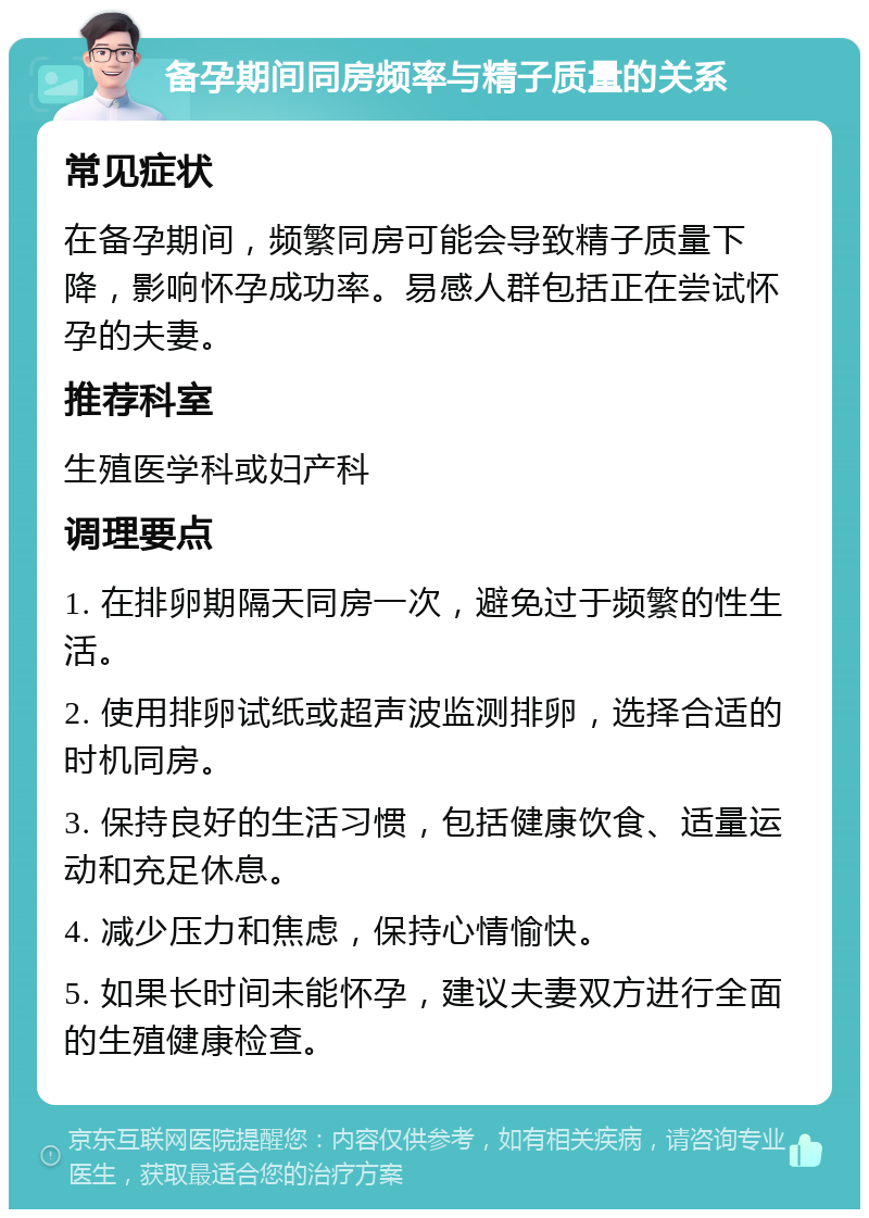 备孕期间同房频率与精子质量的关系 常见症状 在备孕期间，频繁同房可能会导致精子质量下降，影响怀孕成功率。易感人群包括正在尝试怀孕的夫妻。 推荐科室 生殖医学科或妇产科 调理要点 1. 在排卵期隔天同房一次，避免过于频繁的性生活。 2. 使用排卵试纸或超声波监测排卵，选择合适的时机同房。 3. 保持良好的生活习惯，包括健康饮食、适量运动和充足休息。 4. 减少压力和焦虑，保持心情愉快。 5. 如果长时间未能怀孕，建议夫妻双方进行全面的生殖健康检查。