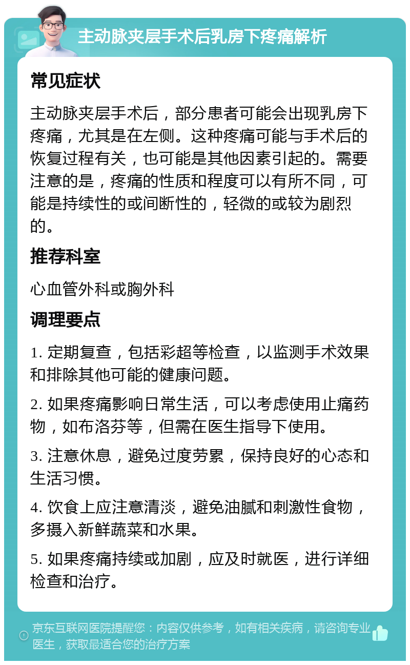 主动脉夹层手术后乳房下疼痛解析 常见症状 主动脉夹层手术后，部分患者可能会出现乳房下疼痛，尤其是在左侧。这种疼痛可能与手术后的恢复过程有关，也可能是其他因素引起的。需要注意的是，疼痛的性质和程度可以有所不同，可能是持续性的或间断性的，轻微的或较为剧烈的。 推荐科室 心血管外科或胸外科 调理要点 1. 定期复查，包括彩超等检查，以监测手术效果和排除其他可能的健康问题。 2. 如果疼痛影响日常生活，可以考虑使用止痛药物，如布洛芬等，但需在医生指导下使用。 3. 注意休息，避免过度劳累，保持良好的心态和生活习惯。 4. 饮食上应注意清淡，避免油腻和刺激性食物，多摄入新鲜蔬菜和水果。 5. 如果疼痛持续或加剧，应及时就医，进行详细检查和治疗。