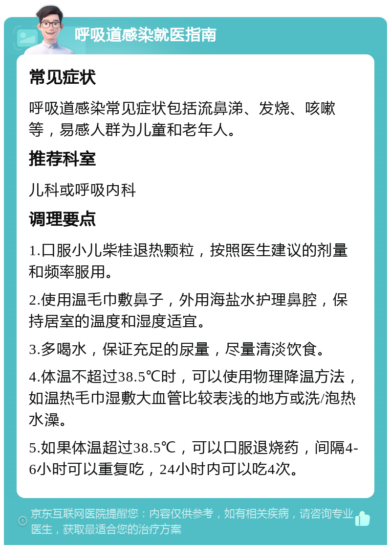 呼吸道感染就医指南 常见症状 呼吸道感染常见症状包括流鼻涕、发烧、咳嗽等，易感人群为儿童和老年人。 推荐科室 儿科或呼吸内科 调理要点 1.口服小儿柴桂退热颗粒，按照医生建议的剂量和频率服用。 2.使用温毛巾敷鼻子，外用海盐水护理鼻腔，保持居室的温度和湿度适宜。 3.多喝水，保证充足的尿量，尽量清淡饮食。 4.体温不超过38.5℃时，可以使用物理降温方法，如温热毛巾湿敷大血管比较表浅的地方或洗/泡热水澡。 5.如果体温超过38.5℃，可以口服退烧药，间隔4-6小时可以重复吃，24小时内可以吃4次。