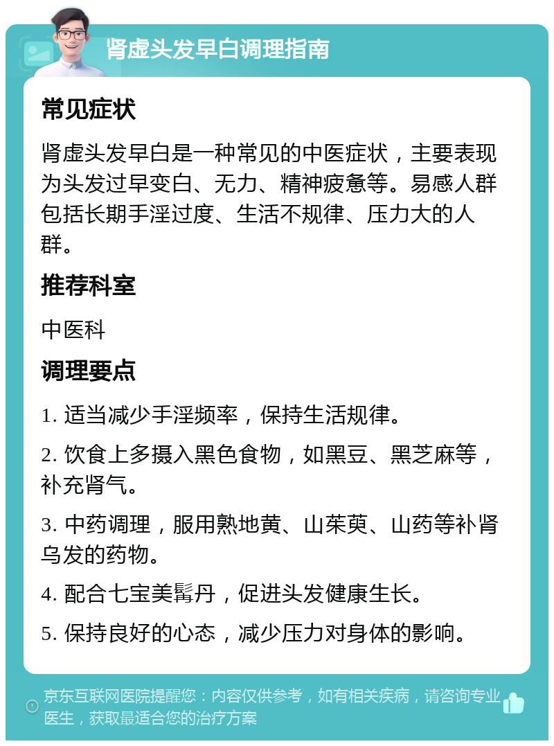 肾虚头发早白调理指南 常见症状 肾虚头发早白是一种常见的中医症状，主要表现为头发过早变白、无力、精神疲惫等。易感人群包括长期手淫过度、生活不规律、压力大的人群。 推荐科室 中医科 调理要点 1. 适当减少手淫频率，保持生活规律。 2. 饮食上多摄入黑色食物，如黑豆、黑芝麻等，补充肾气。 3. 中药调理，服用熟地黄、山茱萸、山药等补肾乌发的药物。 4. 配合七宝美髯丹，促进头发健康生长。 5. 保持良好的心态，减少压力对身体的影响。