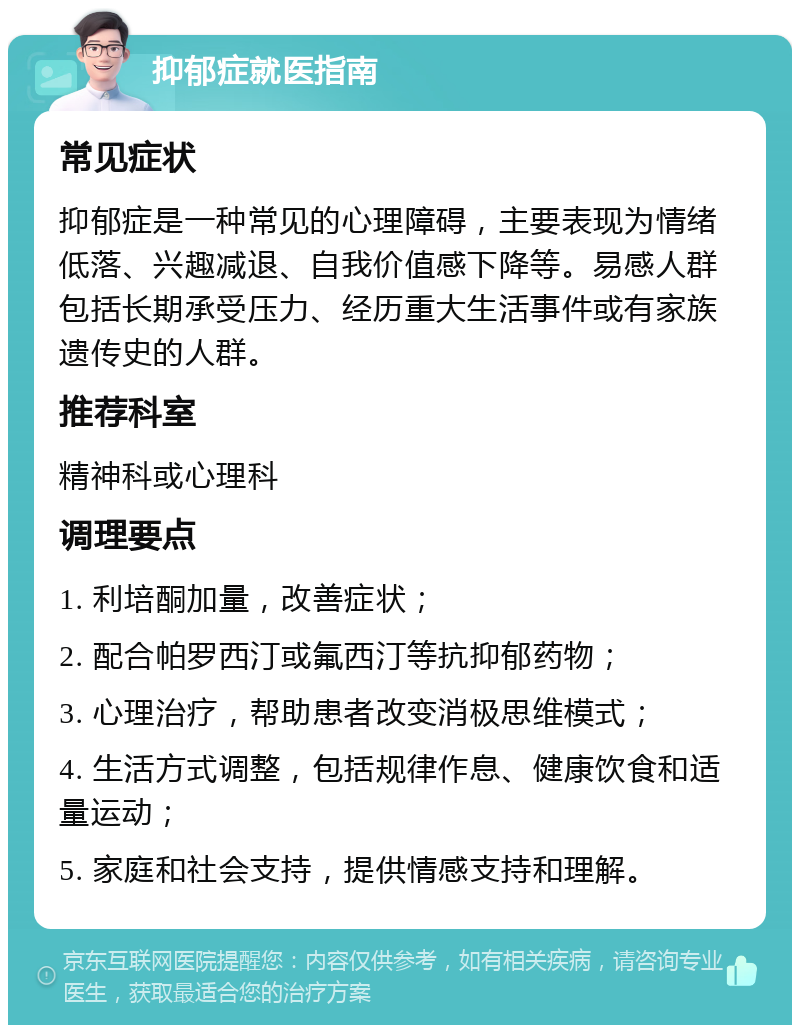 抑郁症就医指南 常见症状 抑郁症是一种常见的心理障碍，主要表现为情绪低落、兴趣减退、自我价值感下降等。易感人群包括长期承受压力、经历重大生活事件或有家族遗传史的人群。 推荐科室 精神科或心理科 调理要点 1. 利培酮加量，改善症状； 2. 配合帕罗西汀或氟西汀等抗抑郁药物； 3. 心理治疗，帮助患者改变消极思维模式； 4. 生活方式调整，包括规律作息、健康饮食和适量运动； 5. 家庭和社会支持，提供情感支持和理解。