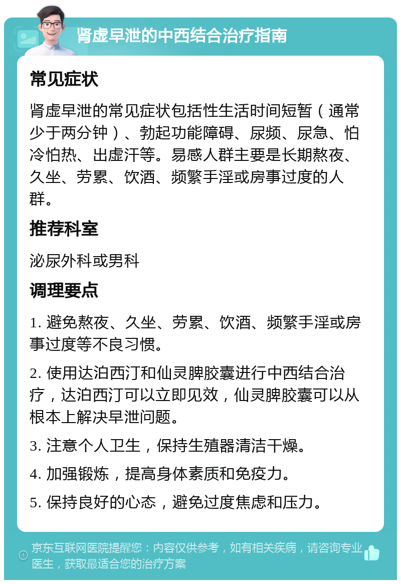 肾虚早泄的中西结合治疗指南 常见症状 肾虚早泄的常见症状包括性生活时间短暂（通常少于两分钟）、勃起功能障碍、尿频、尿急、怕冷怕热、出虚汗等。易感人群主要是长期熬夜、久坐、劳累、饮酒、频繁手淫或房事过度的人群。 推荐科室 泌尿外科或男科 调理要点 1. 避免熬夜、久坐、劳累、饮酒、频繁手淫或房事过度等不良习惯。 2. 使用达泊西汀和仙灵脾胶囊进行中西结合治疗，达泊西汀可以立即见效，仙灵脾胶囊可以从根本上解决早泄问题。 3. 注意个人卫生，保持生殖器清洁干燥。 4. 加强锻炼，提高身体素质和免疫力。 5. 保持良好的心态，避免过度焦虑和压力。