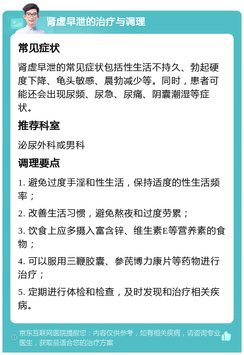 肾虚早泄的治疗与调理 常见症状 肾虚早泄的常见症状包括性生活不持久、勃起硬度下降、龟头敏感、晨勃减少等。同时，患者可能还会出现尿频、尿急、尿痛、阴囊潮湿等症状。 推荐科室 泌尿外科或男科 调理要点 1. 避免过度手淫和性生活，保持适度的性生活频率； 2. 改善生活习惯，避免熬夜和过度劳累； 3. 饮食上应多摄入富含锌、维生素E等营养素的食物； 4. 可以服用三鞭胶囊、参芪博力康片等药物进行治疗； 5. 定期进行体检和检查，及时发现和治疗相关疾病。