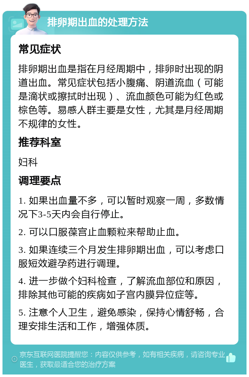 排卵期出血的处理方法 常见症状 排卵期出血是指在月经周期中，排卵时出现的阴道出血。常见症状包括小腹痛、阴道流血（可能是滴状或擦拭时出现）、流血颜色可能为红色或棕色等。易感人群主要是女性，尤其是月经周期不规律的女性。 推荐科室 妇科 调理要点 1. 如果出血量不多，可以暂时观察一周，多数情况下3-5天内会自行停止。 2. 可以口服葆宫止血颗粒来帮助止血。 3. 如果连续三个月发生排卵期出血，可以考虑口服短效避孕药进行调理。 4. 进一步做个妇科检查，了解流血部位和原因，排除其他可能的疾病如子宫内膜异位症等。 5. 注意个人卫生，避免感染，保持心情舒畅，合理安排生活和工作，增强体质。