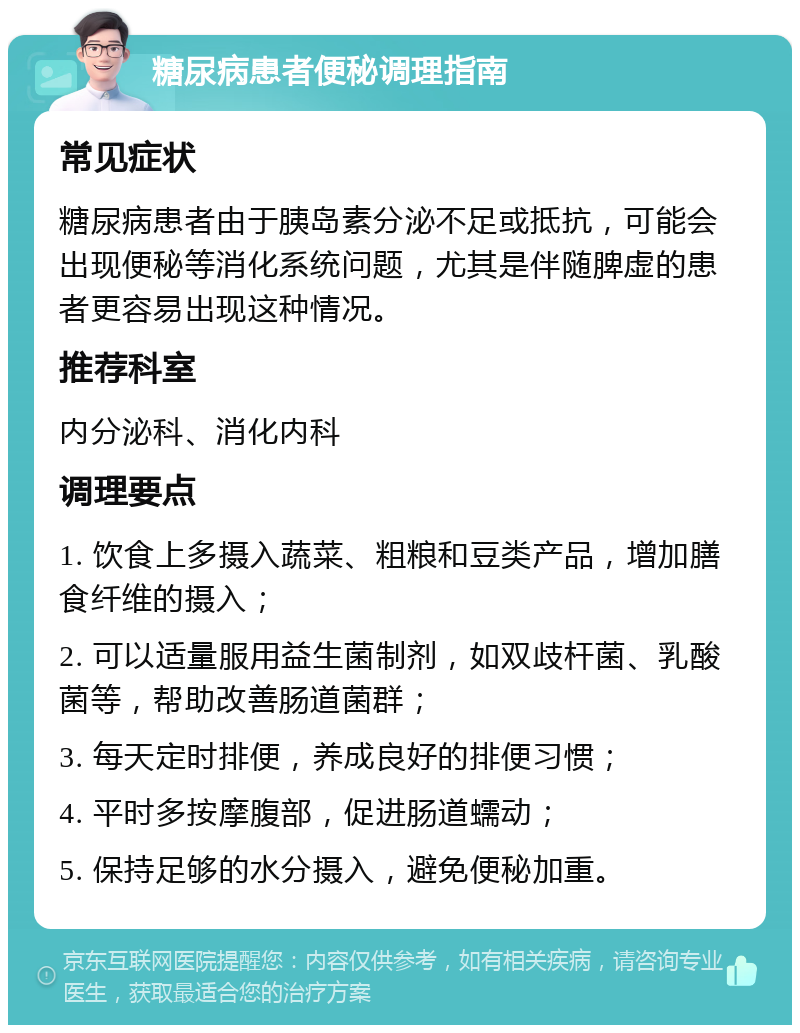 糖尿病患者便秘调理指南 常见症状 糖尿病患者由于胰岛素分泌不足或抵抗，可能会出现便秘等消化系统问题，尤其是伴随脾虚的患者更容易出现这种情况。 推荐科室 内分泌科、消化内科 调理要点 1. 饮食上多摄入蔬菜、粗粮和豆类产品，增加膳食纤维的摄入； 2. 可以适量服用益生菌制剂，如双歧杆菌、乳酸菌等，帮助改善肠道菌群； 3. 每天定时排便，养成良好的排便习惯； 4. 平时多按摩腹部，促进肠道蠕动； 5. 保持足够的水分摄入，避免便秘加重。