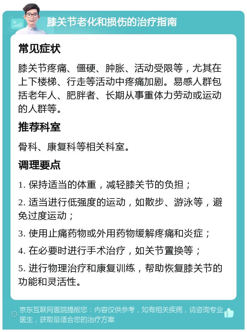 膝关节老化和损伤的治疗指南 常见症状 膝关节疼痛、僵硬、肿胀、活动受限等，尤其在上下楼梯、行走等活动中疼痛加剧。易感人群包括老年人、肥胖者、长期从事重体力劳动或运动的人群等。 推荐科室 骨科、康复科等相关科室。 调理要点 1. 保持适当的体重，减轻膝关节的负担； 2. 适当进行低强度的运动，如散步、游泳等，避免过度运动； 3. 使用止痛药物或外用药物缓解疼痛和炎症； 4. 在必要时进行手术治疗，如关节置换等； 5. 进行物理治疗和康复训练，帮助恢复膝关节的功能和灵活性。