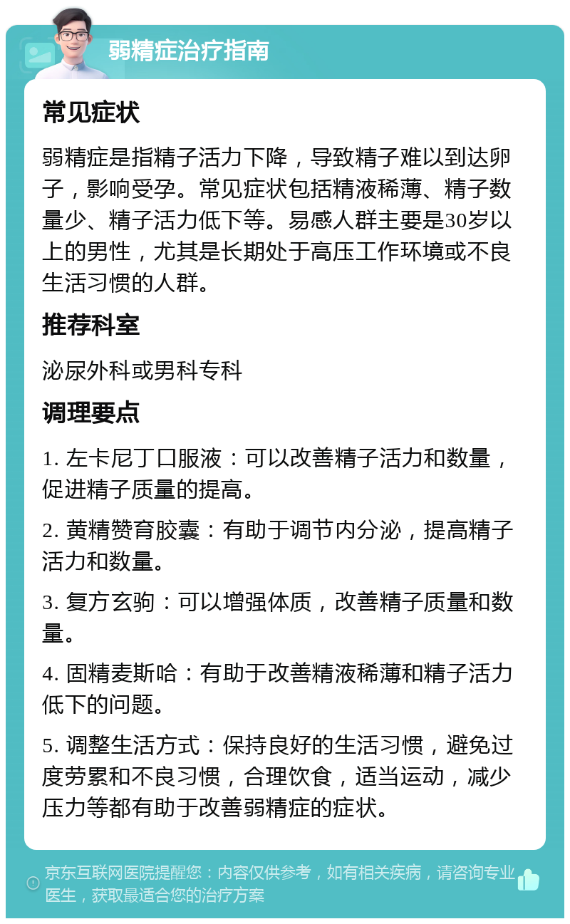 弱精症治疗指南 常见症状 弱精症是指精子活力下降，导致精子难以到达卵子，影响受孕。常见症状包括精液稀薄、精子数量少、精子活力低下等。易感人群主要是30岁以上的男性，尤其是长期处于高压工作环境或不良生活习惯的人群。 推荐科室 泌尿外科或男科专科 调理要点 1. 左卡尼丁口服液：可以改善精子活力和数量，促进精子质量的提高。 2. 黄精赞育胶囊：有助于调节内分泌，提高精子活力和数量。 3. 复方玄驹：可以增强体质，改善精子质量和数量。 4. 固精麦斯哈：有助于改善精液稀薄和精子活力低下的问题。 5. 调整生活方式：保持良好的生活习惯，避免过度劳累和不良习惯，合理饮食，适当运动，减少压力等都有助于改善弱精症的症状。