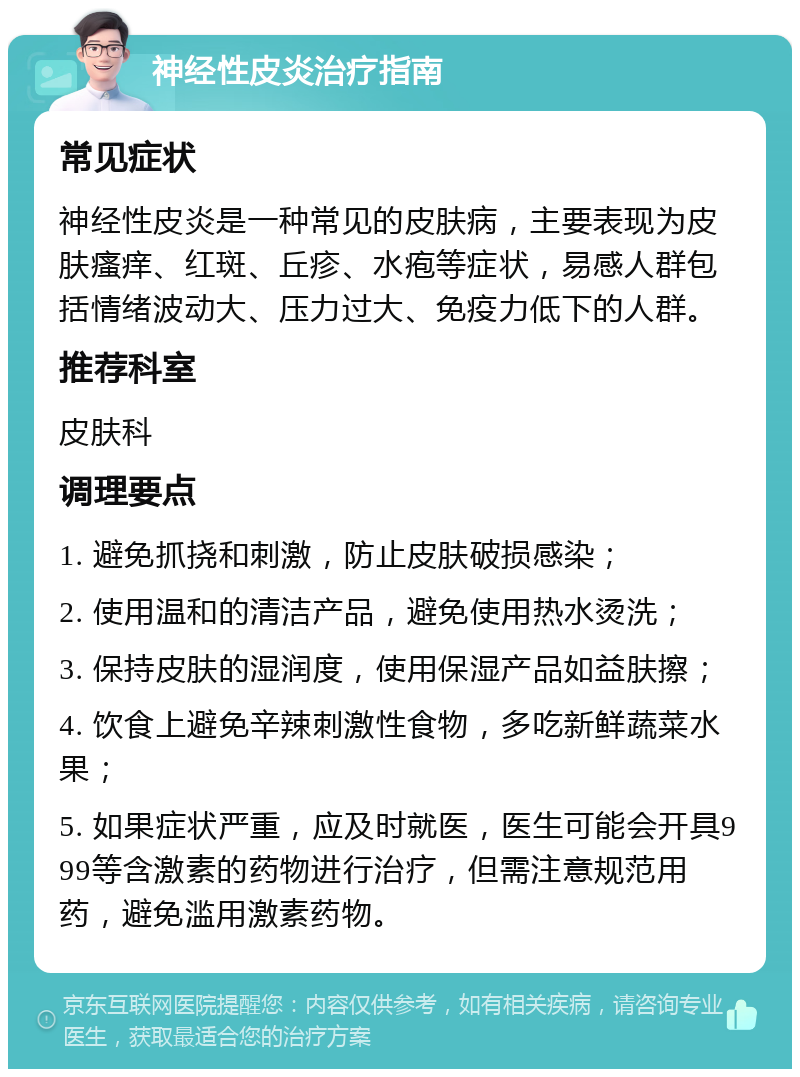 神经性皮炎治疗指南 常见症状 神经性皮炎是一种常见的皮肤病，主要表现为皮肤瘙痒、红斑、丘疹、水疱等症状，易感人群包括情绪波动大、压力过大、免疫力低下的人群。 推荐科室 皮肤科 调理要点 1. 避免抓挠和刺激，防止皮肤破损感染； 2. 使用温和的清洁产品，避免使用热水烫洗； 3. 保持皮肤的湿润度，使用保湿产品如益肤擦； 4. 饮食上避免辛辣刺激性食物，多吃新鲜蔬菜水果； 5. 如果症状严重，应及时就医，医生可能会开具999等含激素的药物进行治疗，但需注意规范用药，避免滥用激素药物。