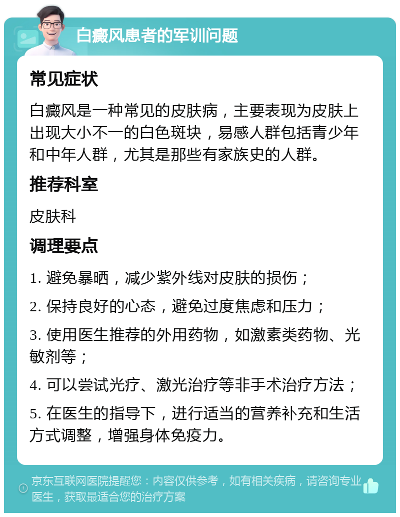 白癜风患者的军训问题 常见症状 白癜风是一种常见的皮肤病，主要表现为皮肤上出现大小不一的白色斑块，易感人群包括青少年和中年人群，尤其是那些有家族史的人群。 推荐科室 皮肤科 调理要点 1. 避免暴晒，减少紫外线对皮肤的损伤； 2. 保持良好的心态，避免过度焦虑和压力； 3. 使用医生推荐的外用药物，如激素类药物、光敏剂等； 4. 可以尝试光疗、激光治疗等非手术治疗方法； 5. 在医生的指导下，进行适当的营养补充和生活方式调整，增强身体免疫力。