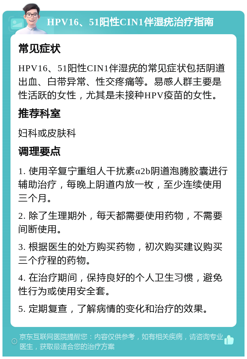 HPV16、51阳性CIN1伴湿疣治疗指南 常见症状 HPV16、51阳性CIN1伴湿疣的常见症状包括阴道出血、白带异常、性交疼痛等。易感人群主要是性活跃的女性，尤其是未接种HPV疫苗的女性。 推荐科室 妇科或皮肤科 调理要点 1. 使用辛复宁重组人干扰素α2b阴道泡腾胶囊进行辅助治疗，每晚上阴道内放一枚，至少连续使用三个月。 2. 除了生理期外，每天都需要使用药物，不需要间断使用。 3. 根据医生的处方购买药物，初次购买建议购买三个疗程的药物。 4. 在治疗期间，保持良好的个人卫生习惯，避免性行为或使用安全套。 5. 定期复查，了解病情的变化和治疗的效果。