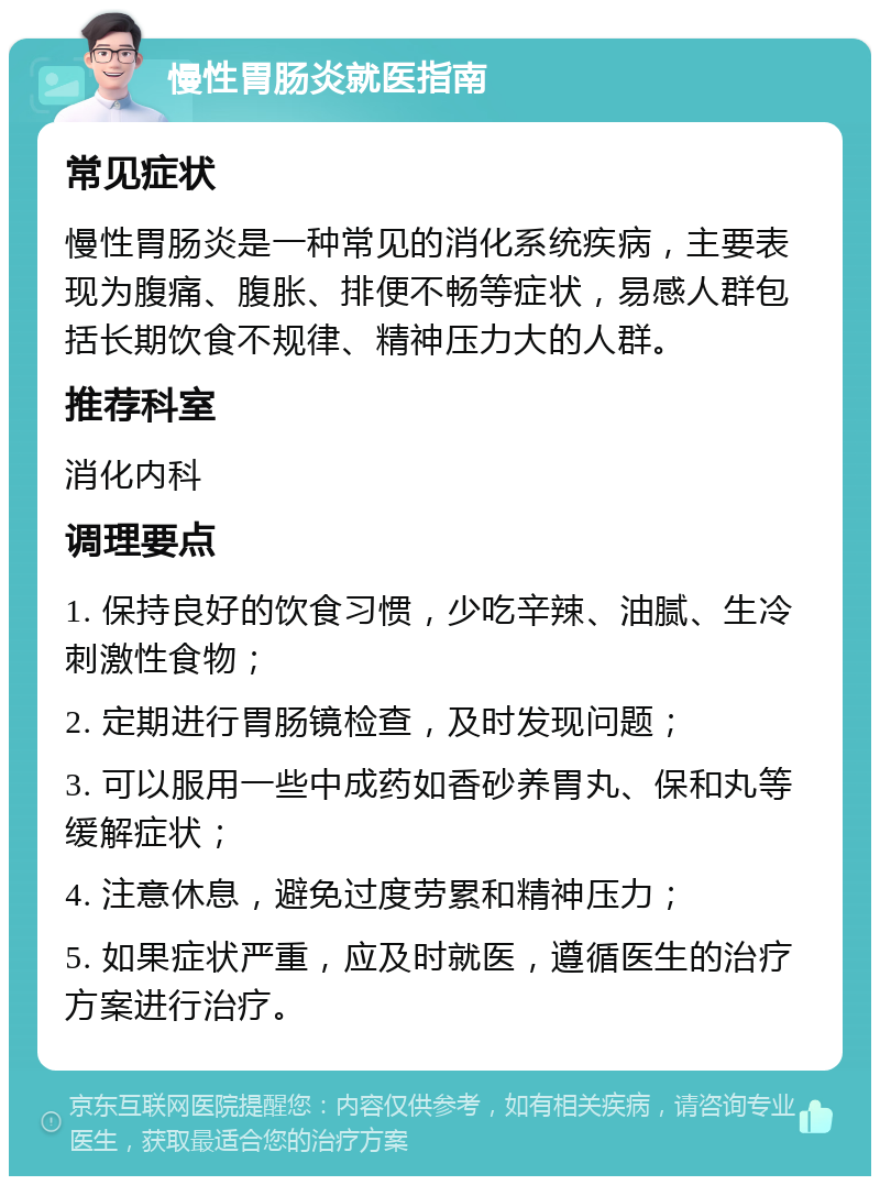 慢性胃肠炎就医指南 常见症状 慢性胃肠炎是一种常见的消化系统疾病，主要表现为腹痛、腹胀、排便不畅等症状，易感人群包括长期饮食不规律、精神压力大的人群。 推荐科室 消化内科 调理要点 1. 保持良好的饮食习惯，少吃辛辣、油腻、生冷刺激性食物； 2. 定期进行胃肠镜检查，及时发现问题； 3. 可以服用一些中成药如香砂养胃丸、保和丸等缓解症状； 4. 注意休息，避免过度劳累和精神压力； 5. 如果症状严重，应及时就医，遵循医生的治疗方案进行治疗。