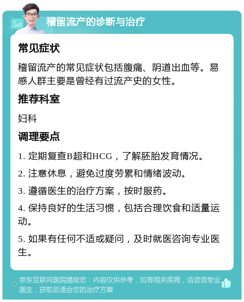 稽留流产的诊断与治疗 常见症状 稽留流产的常见症状包括腹痛、阴道出血等。易感人群主要是曾经有过流产史的女性。 推荐科室 妇科 调理要点 1. 定期复查B超和HCG，了解胚胎发育情况。 2. 注意休息，避免过度劳累和情绪波动。 3. 遵循医生的治疗方案，按时服药。 4. 保持良好的生活习惯，包括合理饮食和适量运动。 5. 如果有任何不适或疑问，及时就医咨询专业医生。