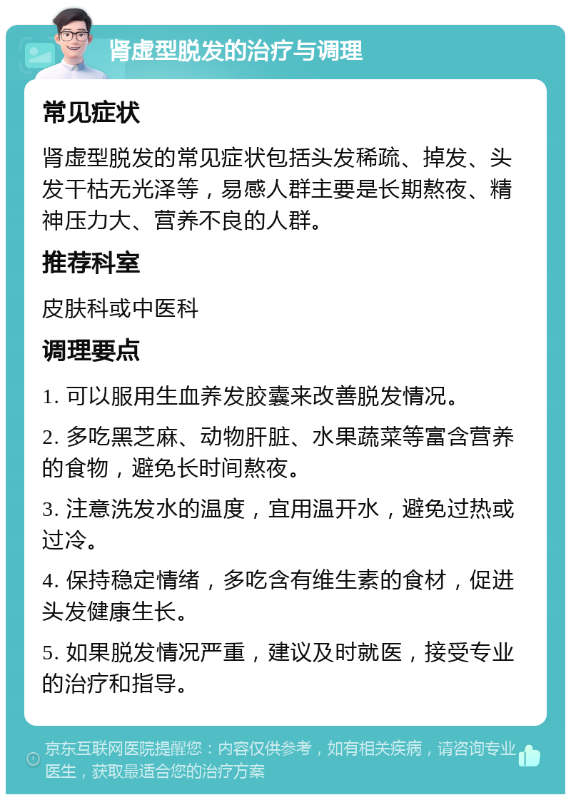 肾虚型脱发的治疗与调理 常见症状 肾虚型脱发的常见症状包括头发稀疏、掉发、头发干枯无光泽等，易感人群主要是长期熬夜、精神压力大、营养不良的人群。 推荐科室 皮肤科或中医科 调理要点 1. 可以服用生血养发胶囊来改善脱发情况。 2. 多吃黑芝麻、动物肝脏、水果蔬菜等富含营养的食物，避免长时间熬夜。 3. 注意洗发水的温度，宜用温开水，避免过热或过冷。 4. 保持稳定情绪，多吃含有维生素的食材，促进头发健康生长。 5. 如果脱发情况严重，建议及时就医，接受专业的治疗和指导。