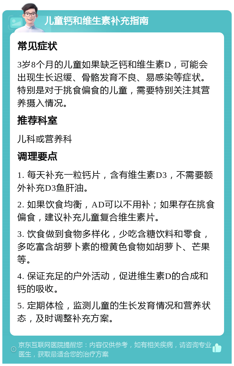 儿童钙和维生素补充指南 常见症状 3岁8个月的儿童如果缺乏钙和维生素D，可能会出现生长迟缓、骨骼发育不良、易感染等症状。特别是对于挑食偏食的儿童，需要特别关注其营养摄入情况。 推荐科室 儿科或营养科 调理要点 1. 每天补充一粒钙片，含有维生素D3，不需要额外补充D3鱼肝油。 2. 如果饮食均衡，AD可以不用补；如果存在挑食偏食，建议补充儿童复合维生素片。 3. 饮食做到食物多样化，少吃含糖饮料和零食，多吃富含胡萝卜素的橙黄色食物如胡萝卜、芒果等。 4. 保证充足的户外活动，促进维生素D的合成和钙的吸收。 5. 定期体检，监测儿童的生长发育情况和营养状态，及时调整补充方案。