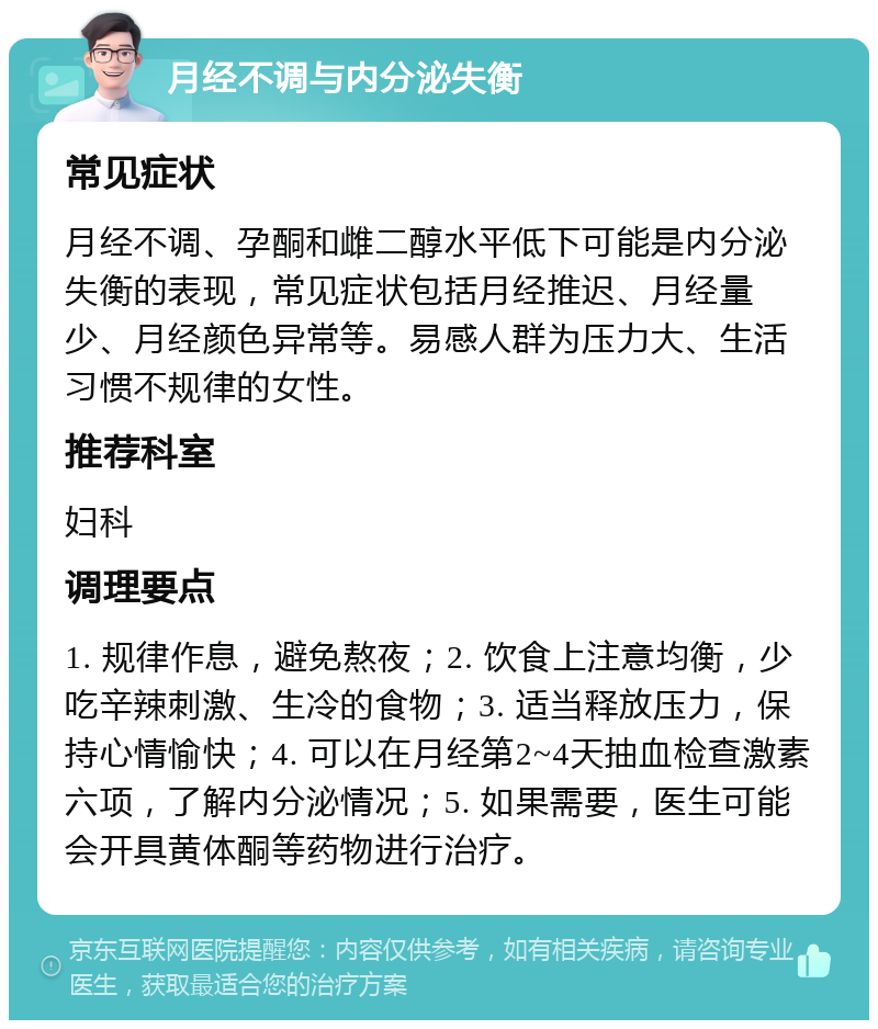 月经不调与内分泌失衡 常见症状 月经不调、孕酮和雌二醇水平低下可能是内分泌失衡的表现，常见症状包括月经推迟、月经量少、月经颜色异常等。易感人群为压力大、生活习惯不规律的女性。 推荐科室 妇科 调理要点 1. 规律作息，避免熬夜；2. 饮食上注意均衡，少吃辛辣刺激、生冷的食物；3. 适当释放压力，保持心情愉快；4. 可以在月经第2~4天抽血检查激素六项，了解内分泌情况；5. 如果需要，医生可能会开具黄体酮等药物进行治疗。