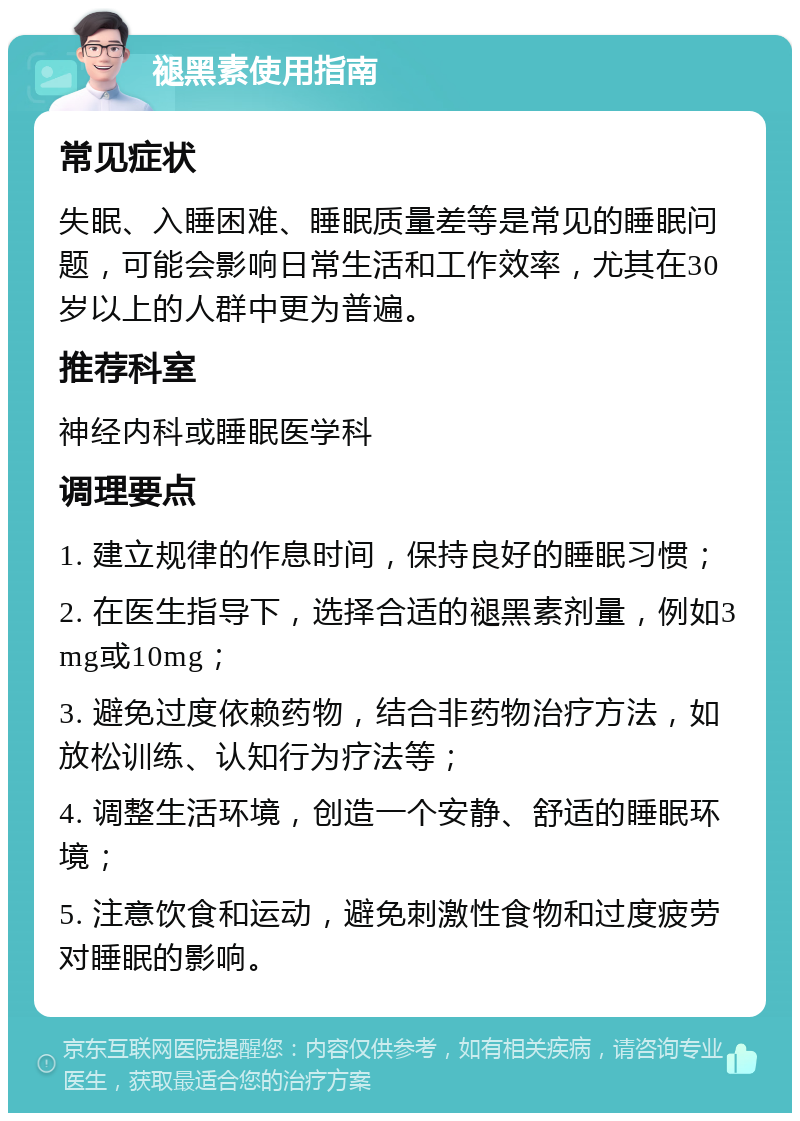 褪黑素使用指南 常见症状 失眠、入睡困难、睡眠质量差等是常见的睡眠问题，可能会影响日常生活和工作效率，尤其在30岁以上的人群中更为普遍。 推荐科室 神经内科或睡眠医学科 调理要点 1. 建立规律的作息时间，保持良好的睡眠习惯； 2. 在医生指导下，选择合适的褪黑素剂量，例如3mg或10mg； 3. 避免过度依赖药物，结合非药物治疗方法，如放松训练、认知行为疗法等； 4. 调整生活环境，创造一个安静、舒适的睡眠环境； 5. 注意饮食和运动，避免刺激性食物和过度疲劳对睡眠的影响。