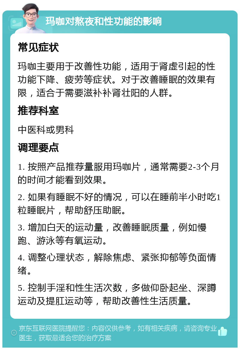 玛咖对熬夜和性功能的影响 常见症状 玛咖主要用于改善性功能，适用于肾虚引起的性功能下降、疲劳等症状。对于改善睡眠的效果有限，适合于需要滋补补肾壮阳的人群。 推荐科室 中医科或男科 调理要点 1. 按照产品推荐量服用玛咖片，通常需要2-3个月的时间才能看到效果。 2. 如果有睡眠不好的情况，可以在睡前半小时吃1粒睡眠片，帮助舒压助眠。 3. 增加白天的运动量，改善睡眠质量，例如慢跑、游泳等有氧运动。 4. 调整心理状态，解除焦虑、紧张抑郁等负面情绪。 5. 控制手淫和性生活次数，多做仰卧起坐、深蹲运动及提肛运动等，帮助改善性生活质量。