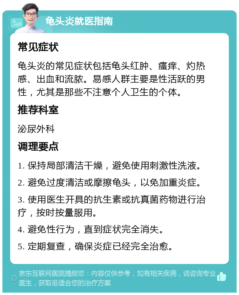 龟头炎就医指南 常见症状 龟头炎的常见症状包括龟头红肿、瘙痒、灼热感、出血和流脓。易感人群主要是性活跃的男性，尤其是那些不注意个人卫生的个体。 推荐科室 泌尿外科 调理要点 1. 保持局部清洁干燥，避免使用刺激性洗液。 2. 避免过度清洁或摩擦龟头，以免加重炎症。 3. 使用医生开具的抗生素或抗真菌药物进行治疗，按时按量服用。 4. 避免性行为，直到症状完全消失。 5. 定期复查，确保炎症已经完全治愈。