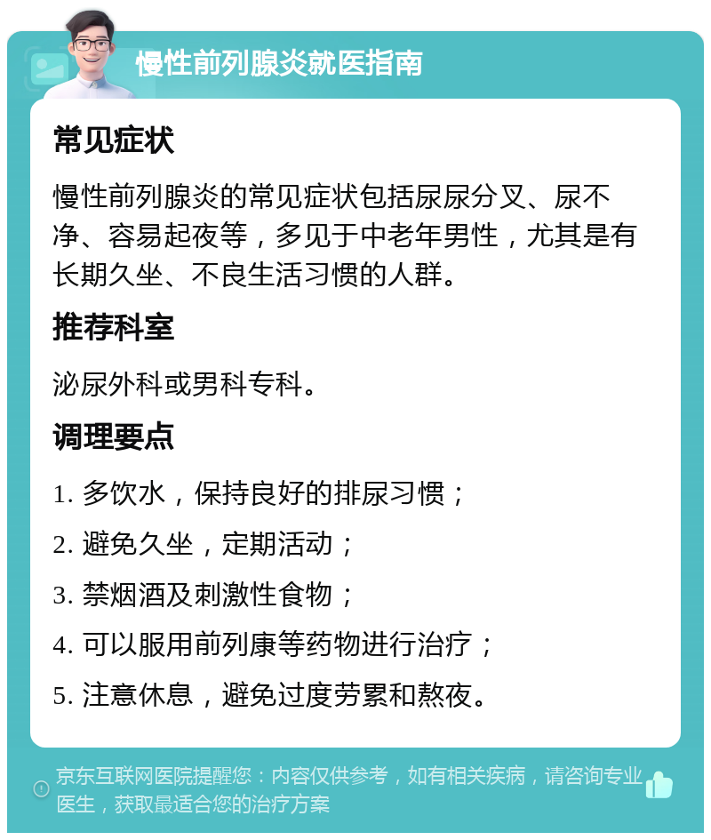 慢性前列腺炎就医指南 常见症状 慢性前列腺炎的常见症状包括尿尿分叉、尿不净、容易起夜等，多见于中老年男性，尤其是有长期久坐、不良生活习惯的人群。 推荐科室 泌尿外科或男科专科。 调理要点 1. 多饮水，保持良好的排尿习惯； 2. 避免久坐，定期活动； 3. 禁烟酒及刺激性食物； 4. 可以服用前列康等药物进行治疗； 5. 注意休息，避免过度劳累和熬夜。