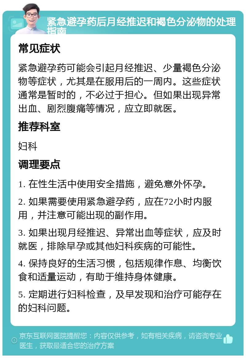 紧急避孕药后月经推迟和褐色分泌物的处理指南 常见症状 紧急避孕药可能会引起月经推迟、少量褐色分泌物等症状，尤其是在服用后的一周内。这些症状通常是暂时的，不必过于担心。但如果出现异常出血、剧烈腹痛等情况，应立即就医。 推荐科室 妇科 调理要点 1. 在性生活中使用安全措施，避免意外怀孕。 2. 如果需要使用紧急避孕药，应在72小时内服用，并注意可能出现的副作用。 3. 如果出现月经推迟、异常出血等症状，应及时就医，排除早孕或其他妇科疾病的可能性。 4. 保持良好的生活习惯，包括规律作息、均衡饮食和适量运动，有助于维持身体健康。 5. 定期进行妇科检查，及早发现和治疗可能存在的妇科问题。