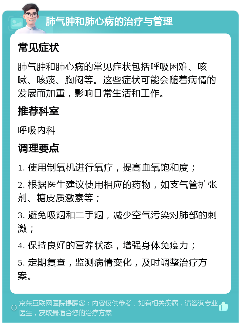 肺气肿和肺心病的治疗与管理 常见症状 肺气肿和肺心病的常见症状包括呼吸困难、咳嗽、咳痰、胸闷等。这些症状可能会随着病情的发展而加重，影响日常生活和工作。 推荐科室 呼吸内科 调理要点 1. 使用制氧机进行氧疗，提高血氧饱和度； 2. 根据医生建议使用相应的药物，如支气管扩张剂、糖皮质激素等； 3. 避免吸烟和二手烟，减少空气污染对肺部的刺激； 4. 保持良好的营养状态，增强身体免疫力； 5. 定期复查，监测病情变化，及时调整治疗方案。