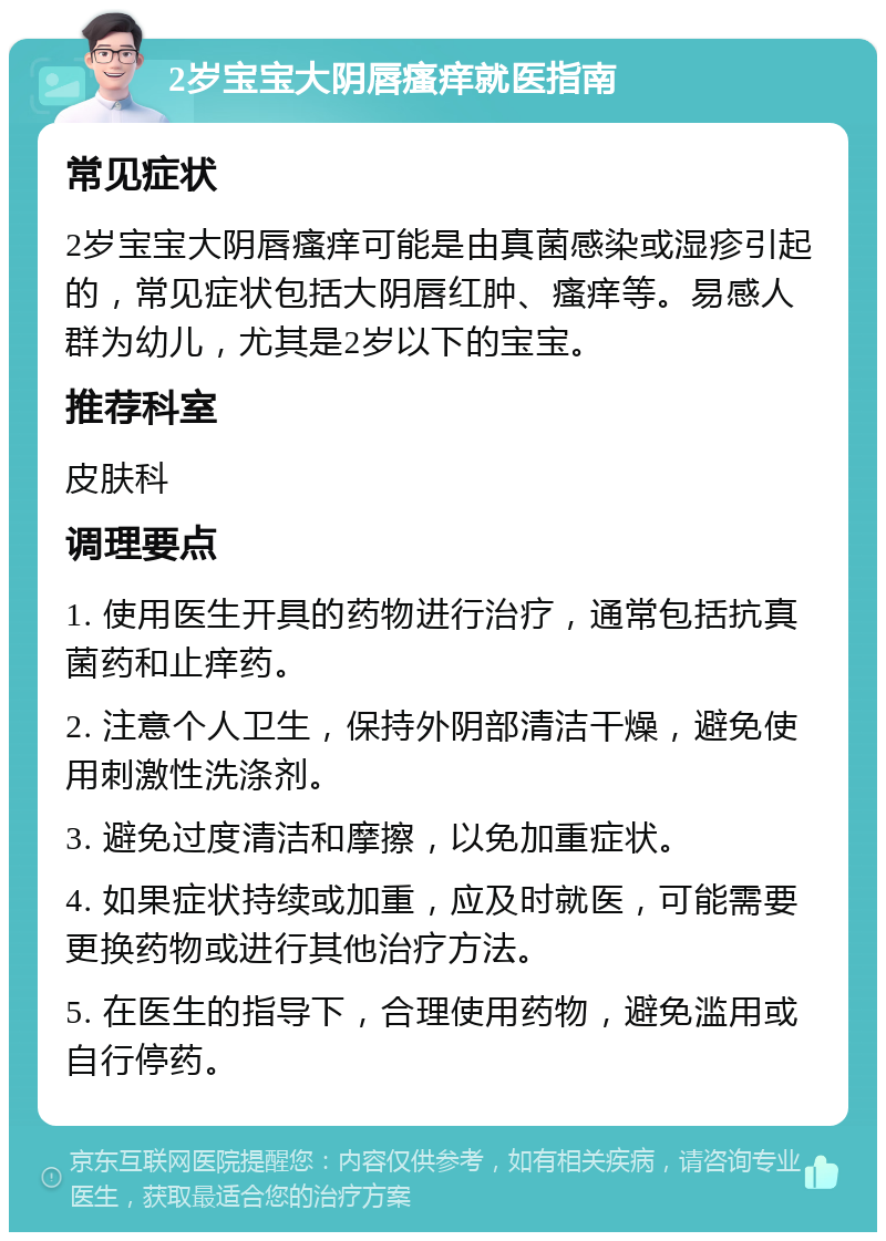 2岁宝宝大阴唇瘙痒就医指南 常见症状 2岁宝宝大阴唇瘙痒可能是由真菌感染或湿疹引起的，常见症状包括大阴唇红肿、瘙痒等。易感人群为幼儿，尤其是2岁以下的宝宝。 推荐科室 皮肤科 调理要点 1. 使用医生开具的药物进行治疗，通常包括抗真菌药和止痒药。 2. 注意个人卫生，保持外阴部清洁干燥，避免使用刺激性洗涤剂。 3. 避免过度清洁和摩擦，以免加重症状。 4. 如果症状持续或加重，应及时就医，可能需要更换药物或进行其他治疗方法。 5. 在医生的指导下，合理使用药物，避免滥用或自行停药。