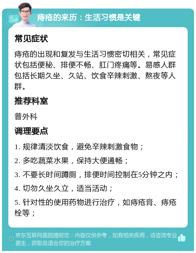 痔疮的来历：生活习惯是关键 常见症状 痔疮的出现和复发与生活习惯密切相关，常见症状包括便秘、排便不畅、肛门疼痛等。易感人群包括长期久坐、久站、饮食辛辣刺激、熬夜等人群。 推荐科室 普外科 调理要点 1. 规律清淡饮食，避免辛辣刺激食物； 2. 多吃蔬菜水果，保持大便通畅； 3. 不要长时间蹲厕，排便时间控制在5分钟之内； 4. 切勿久坐久立，适当活动； 5. 针对性的使用药物进行治疗，如痔疮膏、痔疮栓等；