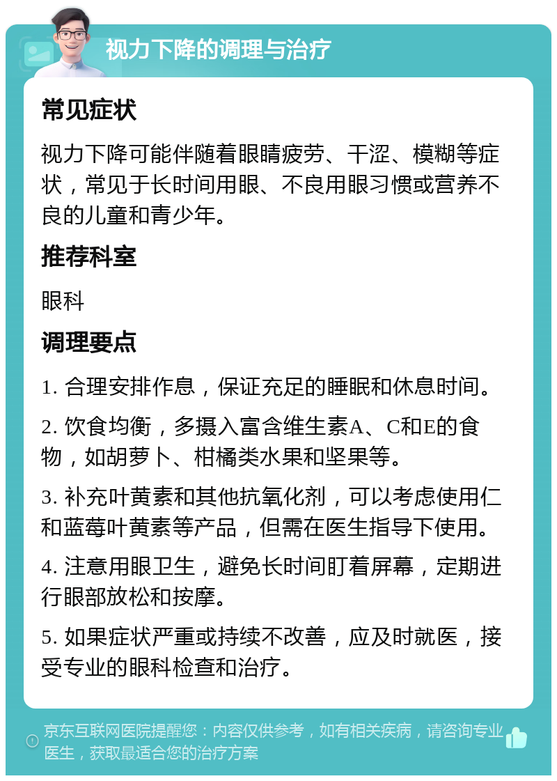 视力下降的调理与治疗 常见症状 视力下降可能伴随着眼睛疲劳、干涩、模糊等症状，常见于长时间用眼、不良用眼习惯或营养不良的儿童和青少年。 推荐科室 眼科 调理要点 1. 合理安排作息，保证充足的睡眠和休息时间。 2. 饮食均衡，多摄入富含维生素A、C和E的食物，如胡萝卜、柑橘类水果和坚果等。 3. 补充叶黄素和其他抗氧化剂，可以考虑使用仁和蓝莓叶黄素等产品，但需在医生指导下使用。 4. 注意用眼卫生，避免长时间盯着屏幕，定期进行眼部放松和按摩。 5. 如果症状严重或持续不改善，应及时就医，接受专业的眼科检查和治疗。