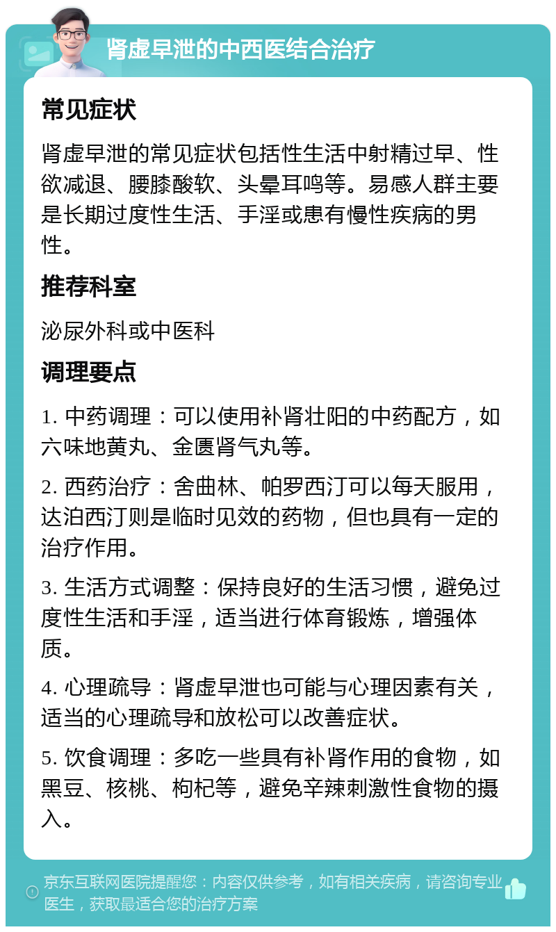 肾虚早泄的中西医结合治疗 常见症状 肾虚早泄的常见症状包括性生活中射精过早、性欲减退、腰膝酸软、头晕耳鸣等。易感人群主要是长期过度性生活、手淫或患有慢性疾病的男性。 推荐科室 泌尿外科或中医科 调理要点 1. 中药调理：可以使用补肾壮阳的中药配方，如六味地黄丸、金匮肾气丸等。 2. 西药治疗：舍曲林、帕罗西汀可以每天服用，达泊西汀则是临时见效的药物，但也具有一定的治疗作用。 3. 生活方式调整：保持良好的生活习惯，避免过度性生活和手淫，适当进行体育锻炼，增强体质。 4. 心理疏导：肾虚早泄也可能与心理因素有关，适当的心理疏导和放松可以改善症状。 5. 饮食调理：多吃一些具有补肾作用的食物，如黑豆、核桃、枸杞等，避免辛辣刺激性食物的摄入。