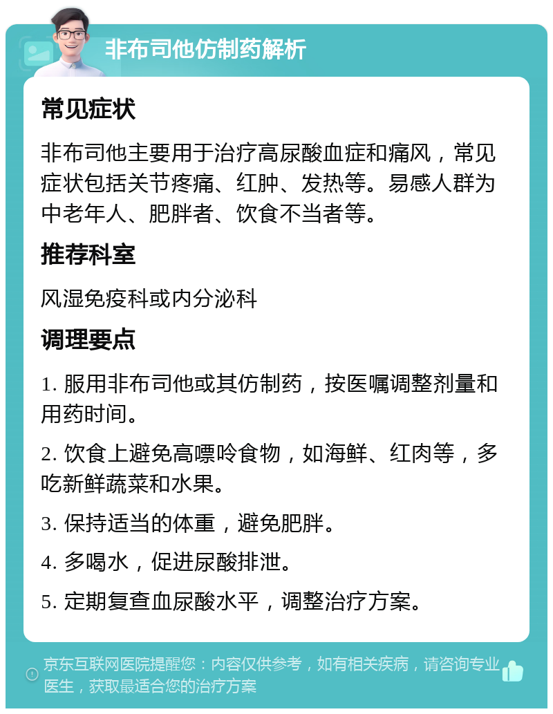 非布司他仿制药解析 常见症状 非布司他主要用于治疗高尿酸血症和痛风，常见症状包括关节疼痛、红肿、发热等。易感人群为中老年人、肥胖者、饮食不当者等。 推荐科室 风湿免疫科或内分泌科 调理要点 1. 服用非布司他或其仿制药，按医嘱调整剂量和用药时间。 2. 饮食上避免高嘌呤食物，如海鲜、红肉等，多吃新鲜蔬菜和水果。 3. 保持适当的体重，避免肥胖。 4. 多喝水，促进尿酸排泄。 5. 定期复查血尿酸水平，调整治疗方案。