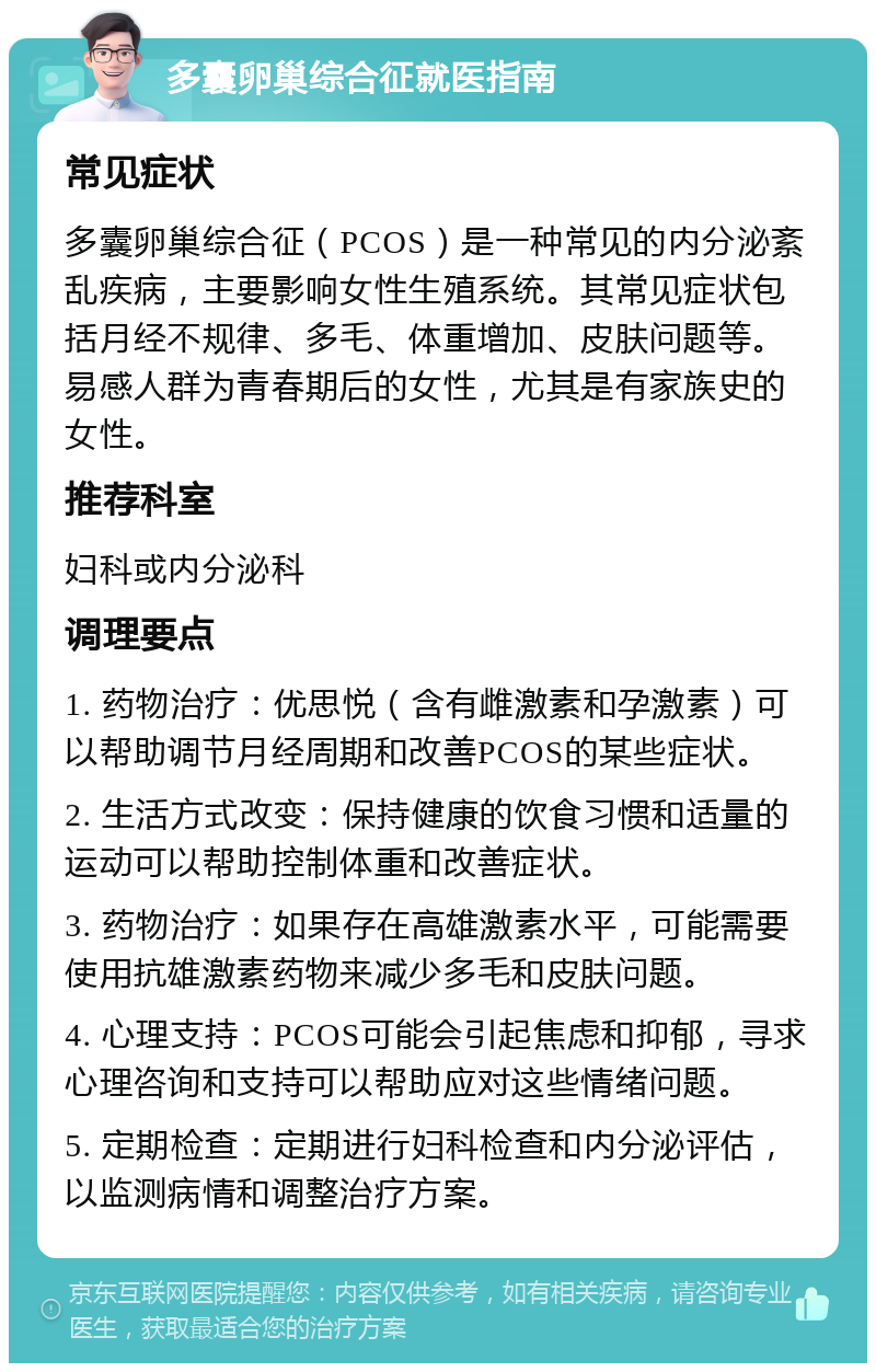 多囊卵巢综合征就医指南 常见症状 多囊卵巢综合征（PCOS）是一种常见的内分泌紊乱疾病，主要影响女性生殖系统。其常见症状包括月经不规律、多毛、体重增加、皮肤问题等。易感人群为青春期后的女性，尤其是有家族史的女性。 推荐科室 妇科或内分泌科 调理要点 1. 药物治疗：优思悦（含有雌激素和孕激素）可以帮助调节月经周期和改善PCOS的某些症状。 2. 生活方式改变：保持健康的饮食习惯和适量的运动可以帮助控制体重和改善症状。 3. 药物治疗：如果存在高雄激素水平，可能需要使用抗雄激素药物来减少多毛和皮肤问题。 4. 心理支持：PCOS可能会引起焦虑和抑郁，寻求心理咨询和支持可以帮助应对这些情绪问题。 5. 定期检查：定期进行妇科检查和内分泌评估，以监测病情和调整治疗方案。