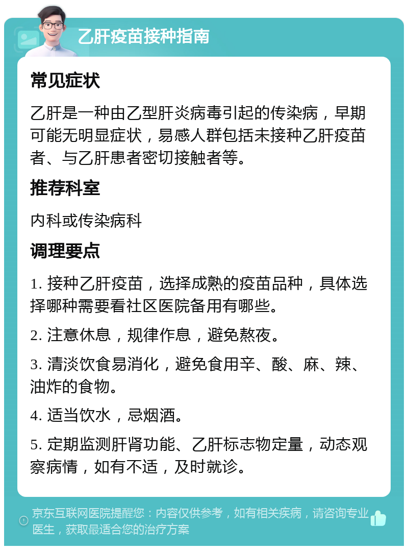 乙肝疫苗接种指南 常见症状 乙肝是一种由乙型肝炎病毒引起的传染病，早期可能无明显症状，易感人群包括未接种乙肝疫苗者、与乙肝患者密切接触者等。 推荐科室 内科或传染病科 调理要点 1. 接种乙肝疫苗，选择成熟的疫苗品种，具体选择哪种需要看社区医院备用有哪些。 2. 注意休息，规律作息，避免熬夜。 3. 清淡饮食易消化，避免食用辛、酸、麻、辣、油炸的食物。 4. 适当饮水，忌烟酒。 5. 定期监测肝肾功能、乙肝标志物定量，动态观察病情，如有不适，及时就诊。