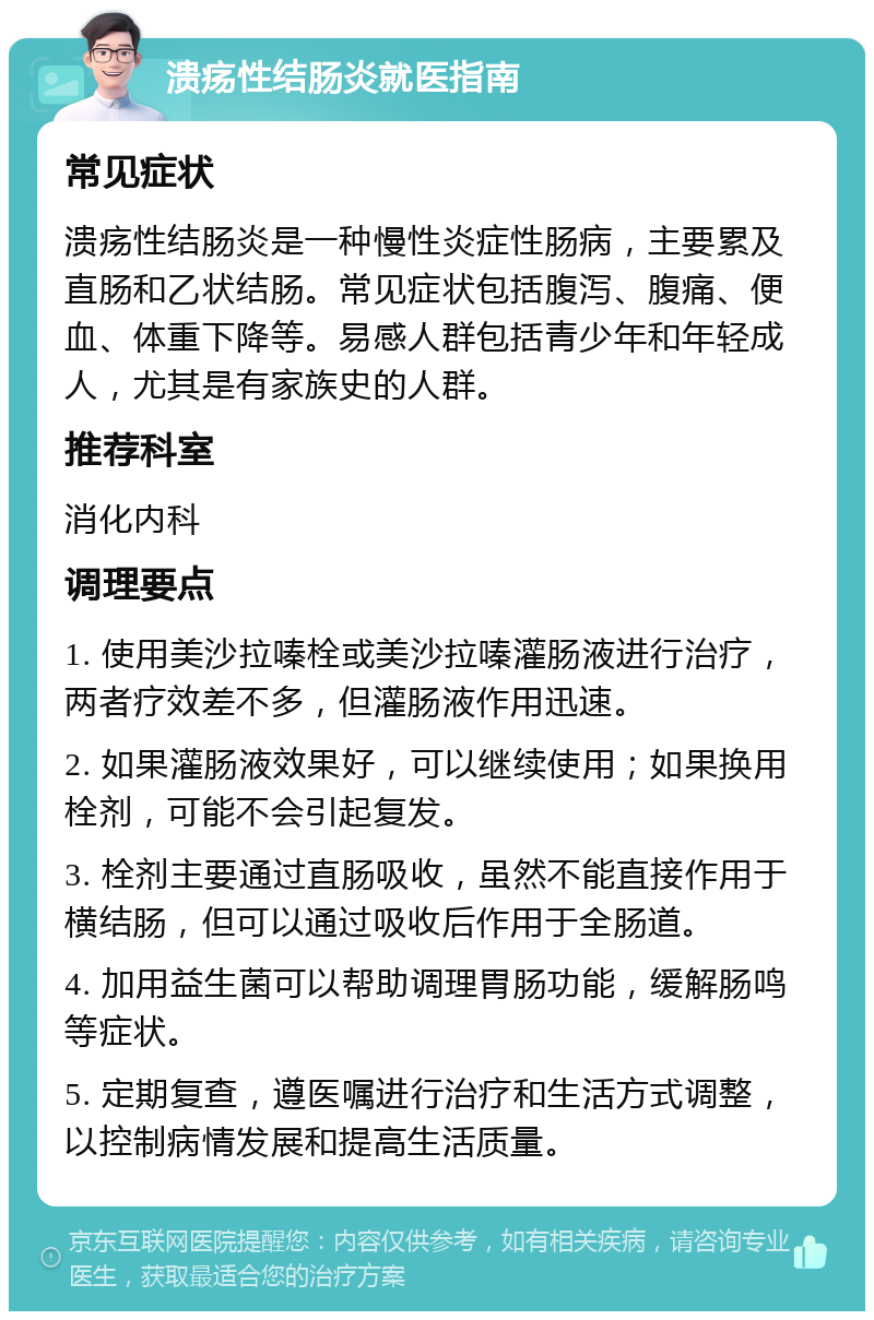 溃疡性结肠炎就医指南 常见症状 溃疡性结肠炎是一种慢性炎症性肠病，主要累及直肠和乙状结肠。常见症状包括腹泻、腹痛、便血、体重下降等。易感人群包括青少年和年轻成人，尤其是有家族史的人群。 推荐科室 消化内科 调理要点 1. 使用美沙拉嗪栓或美沙拉嗪灌肠液进行治疗，两者疗效差不多，但灌肠液作用迅速。 2. 如果灌肠液效果好，可以继续使用；如果换用栓剂，可能不会引起复发。 3. 栓剂主要通过直肠吸收，虽然不能直接作用于横结肠，但可以通过吸收后作用于全肠道。 4. 加用益生菌可以帮助调理胃肠功能，缓解肠鸣等症状。 5. 定期复查，遵医嘱进行治疗和生活方式调整，以控制病情发展和提高生活质量。