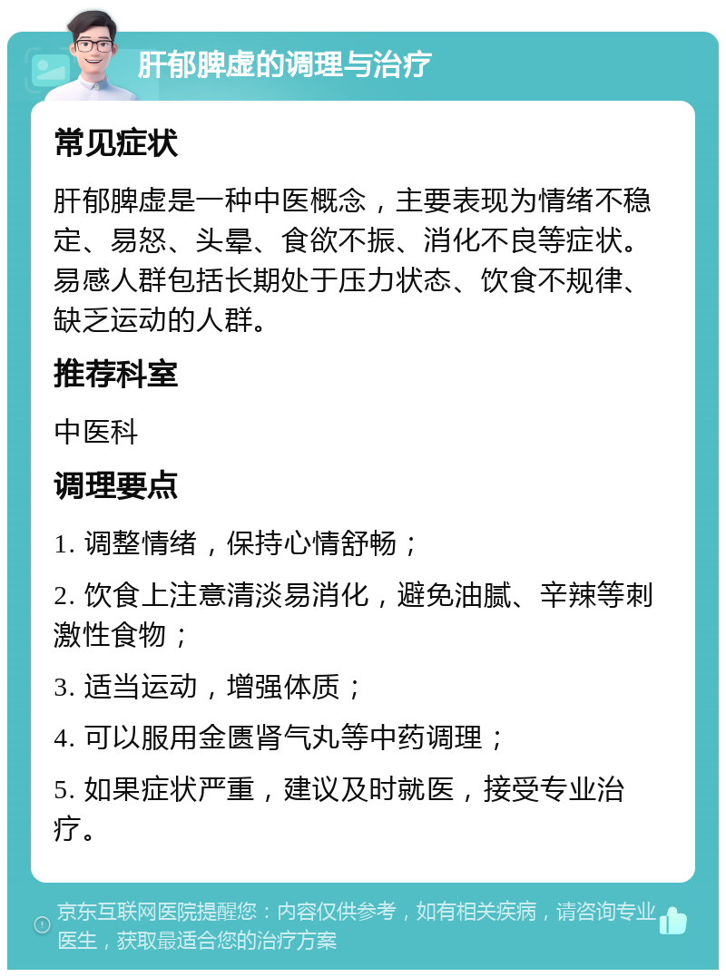 肝郁脾虚的调理与治疗 常见症状 肝郁脾虚是一种中医概念，主要表现为情绪不稳定、易怒、头晕、食欲不振、消化不良等症状。易感人群包括长期处于压力状态、饮食不规律、缺乏运动的人群。 推荐科室 中医科 调理要点 1. 调整情绪，保持心情舒畅； 2. 饮食上注意清淡易消化，避免油腻、辛辣等刺激性食物； 3. 适当运动，增强体质； 4. 可以服用金匮肾气丸等中药调理； 5. 如果症状严重，建议及时就医，接受专业治疗。