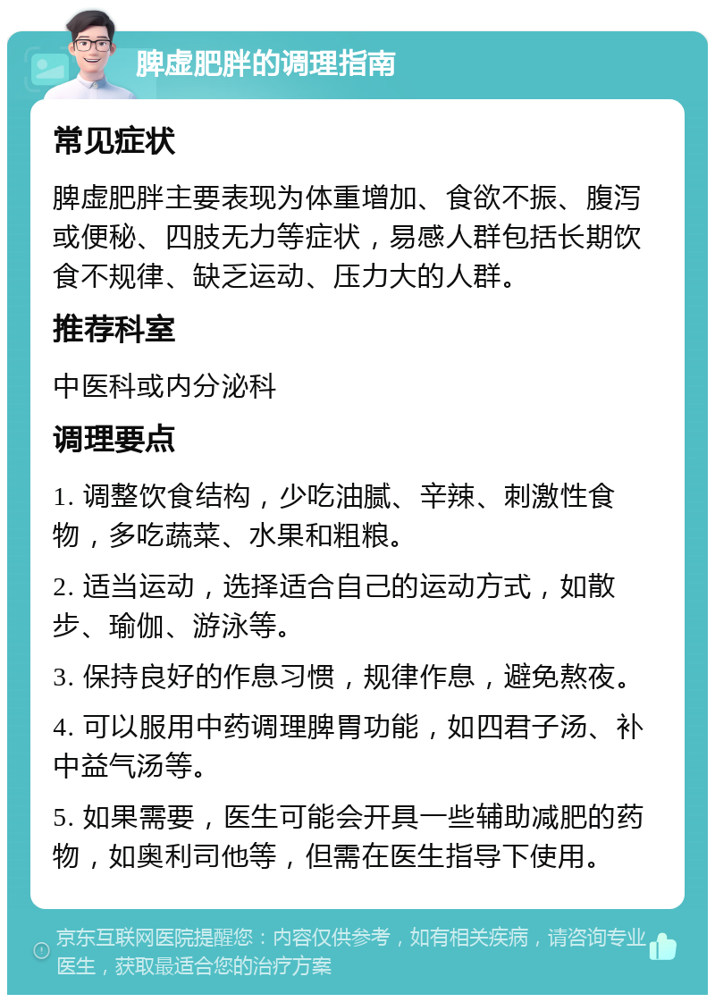 脾虚肥胖的调理指南 常见症状 脾虚肥胖主要表现为体重增加、食欲不振、腹泻或便秘、四肢无力等症状，易感人群包括长期饮食不规律、缺乏运动、压力大的人群。 推荐科室 中医科或内分泌科 调理要点 1. 调整饮食结构，少吃油腻、辛辣、刺激性食物，多吃蔬菜、水果和粗粮。 2. 适当运动，选择适合自己的运动方式，如散步、瑜伽、游泳等。 3. 保持良好的作息习惯，规律作息，避免熬夜。 4. 可以服用中药调理脾胃功能，如四君子汤、补中益气汤等。 5. 如果需要，医生可能会开具一些辅助减肥的药物，如奥利司他等，但需在医生指导下使用。