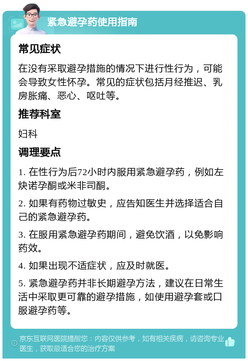 紧急避孕药使用指南 常见症状 在没有采取避孕措施的情况下进行性行为，可能会导致女性怀孕。常见的症状包括月经推迟、乳房胀痛、恶心、呕吐等。 推荐科室 妇科 调理要点 1. 在性行为后72小时内服用紧急避孕药，例如左炔诺孕酮或米非司酮。 2. 如果有药物过敏史，应告知医生并选择适合自己的紧急避孕药。 3. 在服用紧急避孕药期间，避免饮酒，以免影响药效。 4. 如果出现不适症状，应及时就医。 5. 紧急避孕药并非长期避孕方法，建议在日常生活中采取更可靠的避孕措施，如使用避孕套或口服避孕药等。