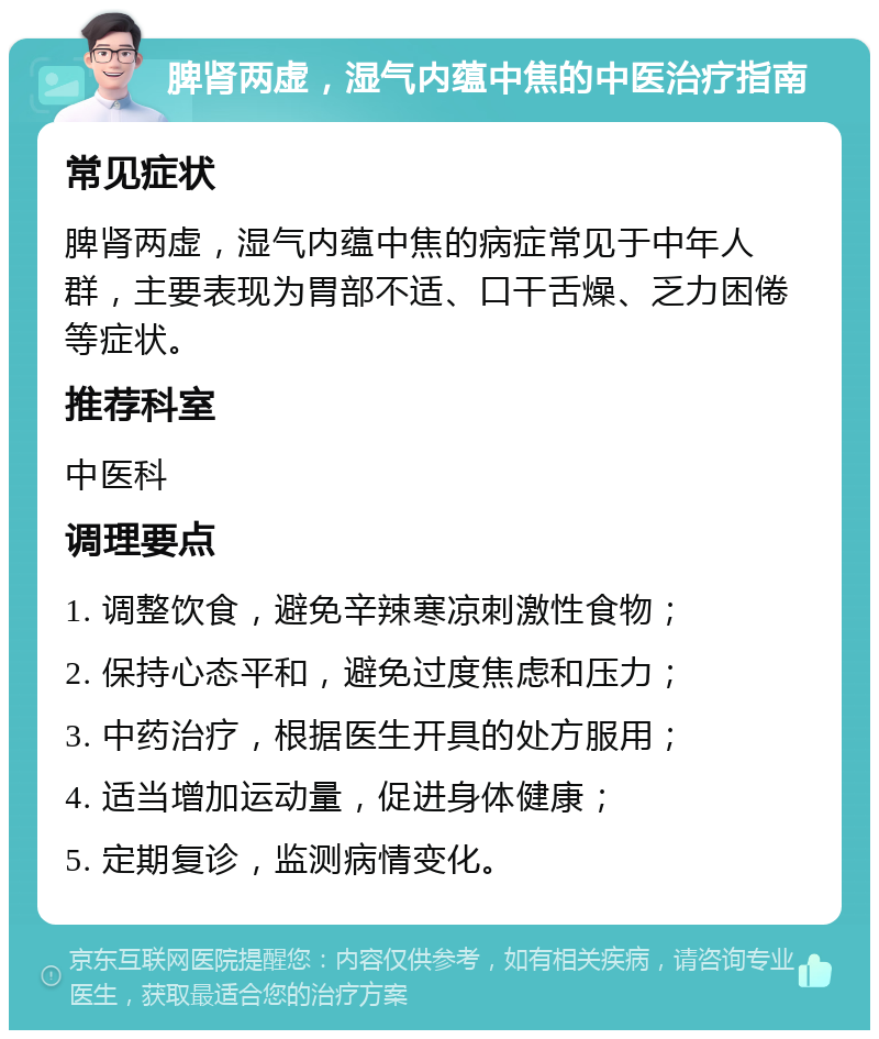 脾肾两虚，湿气内蕴中焦的中医治疗指南 常见症状 脾肾两虚，湿气内蕴中焦的病症常见于中年人群，主要表现为胃部不适、口干舌燥、乏力困倦等症状。 推荐科室 中医科 调理要点 1. 调整饮食，避免辛辣寒凉刺激性食物； 2. 保持心态平和，避免过度焦虑和压力； 3. 中药治疗，根据医生开具的处方服用； 4. 适当增加运动量，促进身体健康； 5. 定期复诊，监测病情变化。