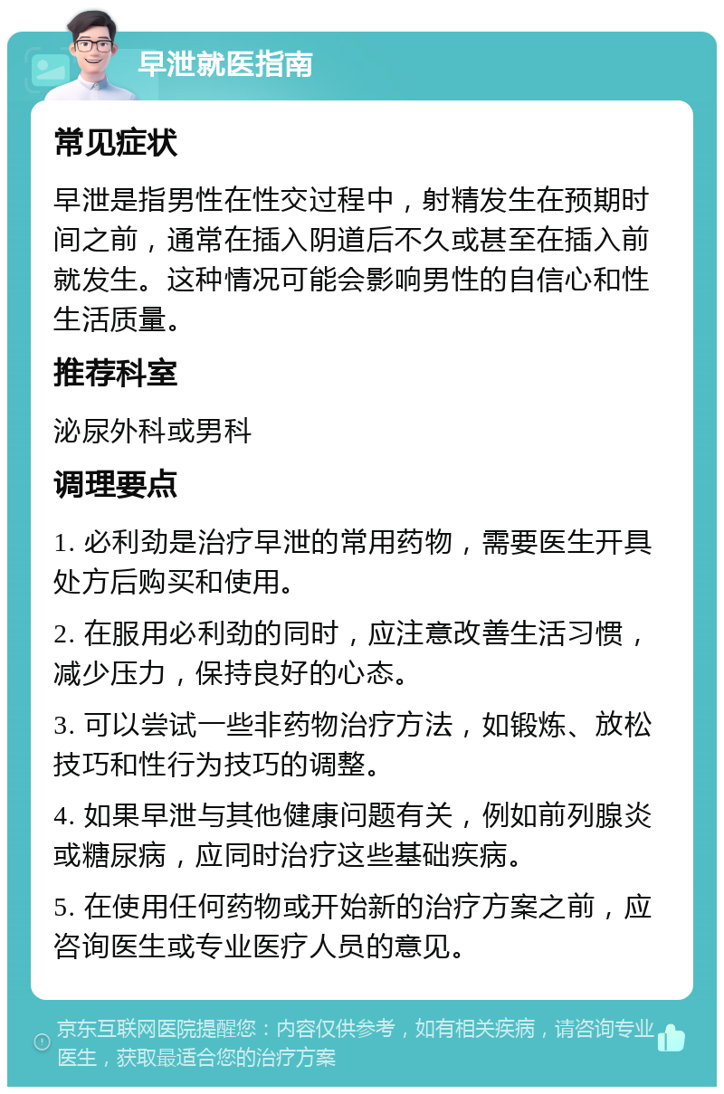 早泄就医指南 常见症状 早泄是指男性在性交过程中，射精发生在预期时间之前，通常在插入阴道后不久或甚至在插入前就发生。这种情况可能会影响男性的自信心和性生活质量。 推荐科室 泌尿外科或男科 调理要点 1. 必利劲是治疗早泄的常用药物，需要医生开具处方后购买和使用。 2. 在服用必利劲的同时，应注意改善生活习惯，减少压力，保持良好的心态。 3. 可以尝试一些非药物治疗方法，如锻炼、放松技巧和性行为技巧的调整。 4. 如果早泄与其他健康问题有关，例如前列腺炎或糖尿病，应同时治疗这些基础疾病。 5. 在使用任何药物或开始新的治疗方案之前，应咨询医生或专业医疗人员的意见。